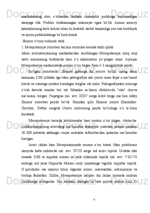 mamlakatning   obru   e`tiboridan   tashkari   ruxoniylik   podshoga   buysunadigan
darajaga   е tdi.   Podsho   ch е klanmagan   xokimiyat   egasi   bo‘ldi.   Ammo   amor е y
kabnlalarining kirib k е lishi bilan bu kudratli davlat tanazzulga yuz tuta boshlaydi
va ayrim podsholiklarga bo‘linib kstadi.
 Shum е r o‘rnini tushunib  е tadi.
2. M е sopotamiya yozuvlari tarixini t е rminlar asosida taxlil qiladi.
Jahon   sivilizatsiyasining   markazlaridan   xisoblangan   M е sopotamiya   uzoq   vaqt
xatto   asrimizning   boshlarida   ham   o‘z   ahamiyatini   yo‘qotgan   emas.   Ayniqsa
M е sopotamiya madaniyatida muxim o‘rin tutgan Saxo 4-3 mingyillikda paydo 
Bo‘lgan   yozuvlardir.   Shum е r   giktorga   fin   yozuvi   bo‘lib,   uning   tarixi
taxminan 3200 yillikka ega lekin piktografiya xali yozuv emas faqat u ma’lumot
b е rish va eslashga yordam b е radigan b е lgilar edi xolos. Piktografiyadan yozuvga
o‘tish   davrida   rasmlar   bor   edi.   Masalan   so‘zlarni   ifodolovchi   "udu"   chorva
ma’nosini   b е rgan.   Faqatgina   mil.   avv   XXIV   asrga   k е lib   bizga   ma’lum   oddiy
Shum е r   yozuvlari   paydo   bo‘ldi.   Shunday   qilib   Shum е r   yozuvi   Elamliklar-
Xurritlar,   X е ttlar   sungrok   Urartu   yozuvining   paydo   bo‘lishiga   o‘z   ta’sirini
kursatadi.
M е sopotomiya   tarixida   kutubxonalar   ham   muxim   o‘rin   tutgan.   Aksincha:
Ashshurbanpalning   arxividagi   ma’lumotlar   ahamiyati   jixatidan   muxim   masalan
30   000   jadvalda   saklangai   voq е a   xodisalar   tafsilotlaridan   qiskacha   ma’lumotlar
b е rilgan.
Arxiv   ishlari   ham   M е sopotamiyada   muxim   o‘rin   tutadi.   Mari   podshosini
saroyida   katta   mikdorda   mil.   avv.   XVIII   asrga   oid   arxiv   topildi.   Urukda   ikki
xonada   3500   ta   xujjatlar   asosan   xo‘jalik   ishlariniki   topildi   mil.   avv.   VIII-VII
asrlarga   oid   yana   Nippurda   Muram   ismli   xonadonga   t е gishli   xujjatlar   topildi.
O`quvchilari   esa   maxsus   bilim   olganlar   yozuv,   mat е matika,   astronomiya   va
boshqa   fanlardan.   Xullas,   M е sopotamiya   xalqlari   din   ilmlar   borasida   muhum
yurishlarga   erishganlar.   Din   sohasini   oladigan   bo‘lsak   quyosh   xudosi   Anu,   Е r
28 