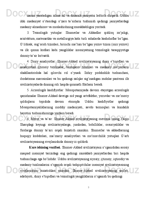 zamin   yaratadigan   xilma-xil   va   dinamik   jamiyatni   keltirib   chiqardi.   Ushbu
ikki   madaniyat   o‘rtasidagi   o‘zaro   ta’sirlarni   tushunish   qadimgi   jamiyatlardagi
madaniy almashinuv va moslashishning murakkabligini yoritadi.
3.   Texnologik   yutuqlar:   Shumerlar   va   Akkadlar   qishloq   xo‘jaligi,
arxitektura, matematika va metallurgiya kabi turli sohalarda kashshoflar bo‘lgan.
G‘ildirak, sug‘orish tizimlari, birinchi ma’lum bo‘lgan yozuv tizimi (mix yozuvi)
va   ilk   qonun   kodlari   kabi   yangiliklar   insoniyatning   texnologik   taraqqiyotiga
doimiy ta’sir ko'rsatdi.
4.   Diniy   amaliyotlar:   Shumer-Akkad   sivilizatsiyaning   diniy   e’tiqodlari   va
amaliyotlari   ijtimoiy   tuzilmalar,   boshqaruv   tizimlari   va   madaniy   me’yorlarni
shakllantirishda   hal   qiluvchi   rol   o‘ynadi.   Ilohiy   podshohlik   tushunchasi,
ibodatxona marosimlari va bu qadimgi xalqlar sig‘inadigan xudolar panteoni ilk
sivilizatsiyalarda dinning roli haqida qimmatli fikrlarni beradi.
5.   Arxeologik   kashfiyotlar:   Mesopotamiyada   davom   etayotgan   arxeologik
qazishmalar Shumer-Akkad davriga oid yangi artefaktlar, yozuvlar va me moriyʼ
qoldiqlarni   topishda   davom   etmoqda.   Ushbu   kashfiyotlar   qadimgi
Mesopotamiyaliklarning   moddiy   madaniyati,   savdo   tarmoqlari   va   kundalik
hayotini tushunishimizga yordam beradi.
6.   Meros   va   ta’sir:   Shumer-Akkad   sivilizatsiyaning   merosini   uning   Yaqin
Sharqdagi   keyingi   sivilizatsiyalarga,   jumladan,   bobilliklar,   ossuriyaliklar   va
forslarga   doimiy   ta’siri   orqali   kuzatish   mumkin.   Shumerlar   va   akkadlarning
huquqiy   kodekslari,   ma’muriy   amaliyotlari   va   me’morchilik   yutuqlari   G‘arb
sivilizatsiyasining rivojlanishida doimiy iz qoldirdi.
          Kurs ishining vazifasi.   Shumer-Akkad sivilizatsiyani o‘rganishdan asosiy
maqsad   insoniyat   tarixidagi   eng   qadimgi   murakkab   jamiyatlardan   biri   haqida
tushunchaga ega bo‘lishdir. Ushbu sivilizatsiyaning siyosiy, ijtimoiy, iqtisodiy va
madaniy tuzilmalarini o‘rganish orqali tadqiqotchilar insoniyat sivilizatsiyasining
rivojlanishini   kuzatishlari   mumkin.   Shumer-Akkad   sivilizatsiyaning   san’ati,
adabiyoti, diniy e’tiqodlari va texnologik yangiliklarini o‘rganish bu qadimgi 
3 