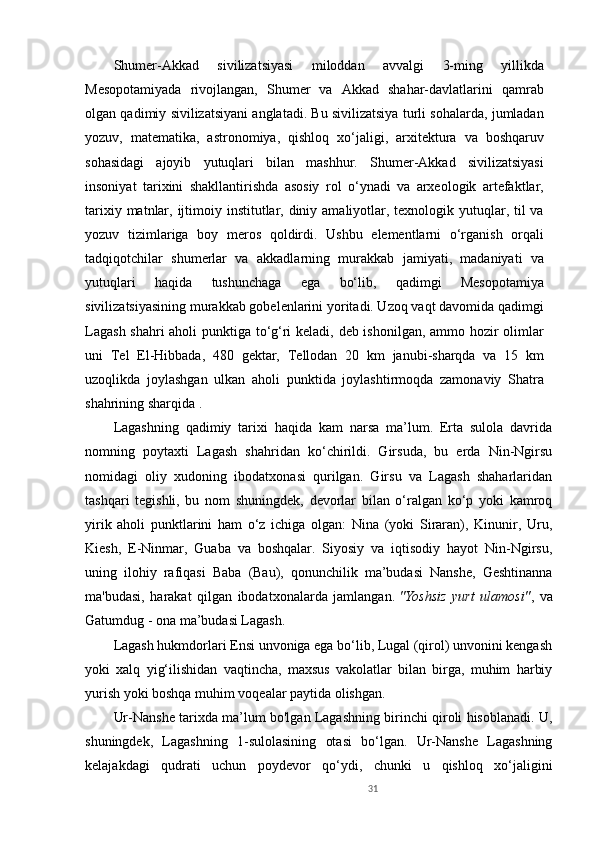 Shumer-Akkad   sivilizatsiyasi   miloddan   avvalgi   3-ming   yillikda
Mesopotamiyada   rivojlangan,   Shumer   va   Akkad   shahar-davlatlarini   qamrab
olgan qadimiy sivilizatsiyani anglatadi. Bu sivilizatsiya turli sohalarda, jumladan
yozuv,   matematika,   astronomiya,   qishloq   xo‘jaligi,   arxitektura   va   boshqaruv
sohasidagi   ajoyib   yutuqlari   bilan   mashhur.   Shumer-Akkad   sivilizatsiyasi
insoniyat   tarixini   shakllantirishda   asosiy   rol   o‘ynadi   va   arxeologik   artefaktlar,
tarixiy matnlar, ijtimoiy institutlar, diniy amaliyotlar, texnologik yutuqlar, til va
yozuv   tizimlariga   boy   meros   qoldirdi.   Ushbu   elementlarni   o‘rganish   orqali
tadqiqotchilar   shumerlar   va   akkadlarning   murakkab   jamiyati,   madaniyati   va
yutuqlari   haqida   tushunchaga   ega   bo‘lib,   qadimgi   Mesopotamiya
sivilizatsiyasining murakkab gobelenlarini yoritadi. Uzoq vaqt davomida qadimgi
Lagash shahri aholi punktiga to‘g‘ri keladi, deb ishonilgan, ammo hozir olimlar
uni   Tel   El-Hibbada,   480   gektar,   Tellodan   20   km   janubi-sharqda   va   15   km
uzoqlikda   joylashgan   ulkan   aholi   punktida   joylashtirmoqda   zamonaviy   Shatra
shahrining sharqida .
Lagashning   qadimiy   tarixi   haqida   kam   narsa   ma’lum.   Erta   sulola   davrida
nomning   poytaxti   Lagash   shahridan   ko‘chirildi.   Girsuda,   bu   erda   Nin-Ngirsu
nomidagi   oliy   xudoning   ibodatxonasi   qurilgan.   Girsu   va   Lagash   shaharlaridan
tashqari   tegishli,   bu   nom   shuningdek,   devorlar   bilan   o‘ralgan   ko‘p   yoki   kamroq
yirik   aholi   punktlarini   ham   o‘z   ichiga   olgan:   Nina   (yoki   Siraran),   Kinunir,   Uru,
Kiesh,   E-Ninmar,   Guaba   va   boshqalar.   Siyosiy   va   iqtisodiy   hayot   Nin-Ngirsu,
uning   ilohiy   rafiqasi   Baba   (Bau),   qonunchilik   ma’budasi   Nanshe,   Geshtinanna
ma'budasi,   harakat   qilgan   ibodatxonalarda   jamlangan.   "Yoshsiz   yurt   ulamosi" ,   va
Gatumdug - ona ma’budasi Lagash.
Lagash hukmdorlari Ensi unvoniga ega bo‘lib, Lugal (qirol) unvonini kengash
yoki   xalq   yig‘ilishidan   vaqtincha,   maxsus   vakolatlar   bilan   birga,   muhim   harbiy
yurish yoki boshqa muhim voqealar paytida olishgan.
Ur-Nanshe tarixda ma’lum bo'lgan Lagashning birinchi qiroli hisoblanadi. U,
shuningdek,   Lagashning   1-sulolasining   otasi   bo‘lgan.   Ur-Nanshe   Lagashning
kelajakdagi   qudrati   uchun   poydevor   qo‘ydi,   chunki   u   qishloq   xo‘jaligini
31 
