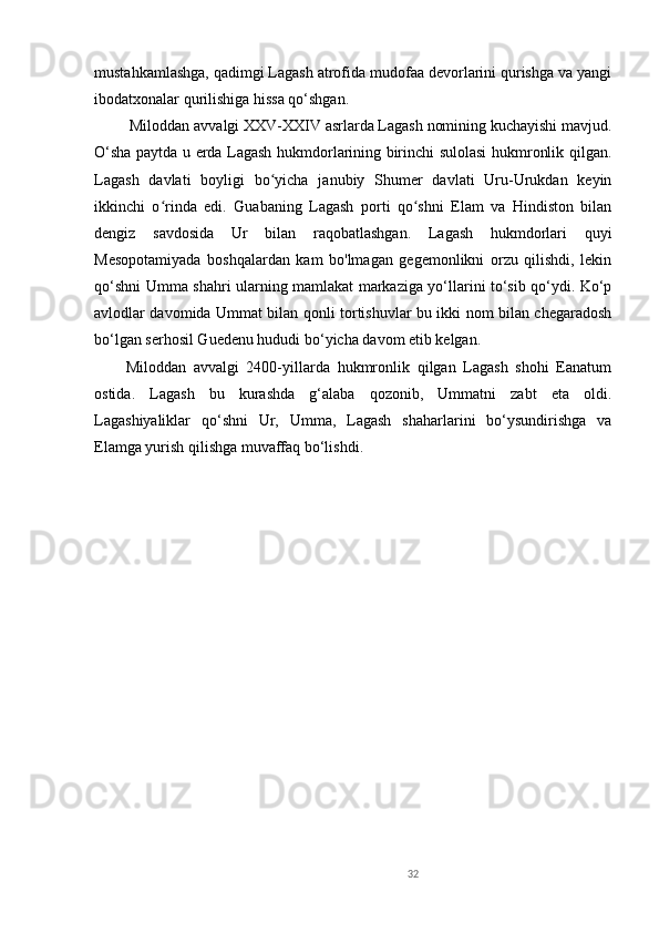 mustahkamlashga, qadimgi Lagash atrofida mudofaa devorlarini qurishga va yangi
ibodatxonalar qurilishiga hissa qo‘shgan.
 Miloddan avvalgi XXV-XXIV asrlarda Lagash nomining kuchayishi mavjud.
O‘sha paytda u erda Lagash hukmdorlarining birinchi sulolasi hukmronlik qilgan.
Lagash   davlati   boyligi   bo yicha   janubiy   Shumer   davlati   Uru-Urukdan   keyinʻ
ikkinchi   o rinda   edi.   Guabaning   Lagash   porti   qo shni   Elam   va   Hindiston   bilan	
ʻ ʻ
dengiz   savdosida   Ur   bilan   raqobatlashgan.   Lagash   hukmdorlari   quyi
Mesopotamiyada   boshqalardan   kam   bo'lmagan   gegemonlikni   orzu   qilishdi,   lekin
qo‘shni Umma shahri ularning mamlakat markaziga yo‘llarini to‘sib qo‘ydi. Ko‘p
avlodlar davomida Ummat bilan qonli tortishuvlar bu ikki nom bilan chegaradosh
bo‘lgan serhosil Guedenu hududi bo‘yicha davom etib kelgan.
Miloddan   avvalgi   2400-yillarda   hukmronlik   qilgan   Lagash   shohi   Eanatum
ostida.   Lagash   bu   kurashda   g‘alaba   qozonib,   Ummatni   zabt   eta   oldi.
Lagashiyaliklar   qo‘shni   Ur,   Umma,   Lagash   shaharlarini   bo‘ysundirishga   va
Elamga yurish qilishga muvaffaq bo‘lishdi.
32 