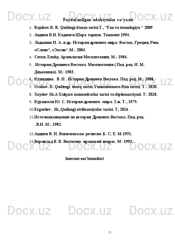 Foydalanilgan adabiytolar ro‘yxati
1. Rajabov.R. R. Qadimgi dunyo tarixi.T., “Fan va texnologiya “ 2009
2. Авдиев В.И. Кадимги Шарк тарихи. Тошкент 1994.
3. Ладынин И. А. и др. История древнего мира: Восток, Греция, Рим.
«Слово*, «Эксмо*-М.: 2004. 
4. Сетон Ллойд. Археология Месопотамии. М.: 1984.
5.  История Древнего Востока. Месопотамия ( Под .ред. И. М. 
Дяьконова). М.: 1983.
6. Кузищина.   В. И .  История Древнего Востока. Под. ред. М.: 198. 
7. Urakov. D. Qadimgi  sharq tarixi.Yunonistonnva Rim tarixi; T.: 2020.
8. Xayitov Sh.A Xalqaro munosabatlar tarixi va diplomartiyasi. T: 2018.
9. Куршколя Ю. С. История древнего  мира. 2-ж. Т. , 1975.
10. Ergashev . Sh.,Qadimgi sivilizatsiyalar tarixi. T; 2016 .
11. Источниковедение по истории Древнего Востока. Под. ред. 
  . В.И.  М.: 1982 .
12. Авдиев В. И. Вавилонская  религия .Б. С. Е. М-1951.
13. Вормольд В. В. Восточно- иранакий вопрос. М- 1992.
Internet ma’lumotlari
   
 
33 