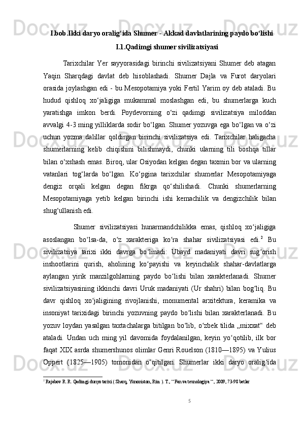 I.bob.Ikki daryo oralig‘ida Shumer - Akkad davlatlarining paydo bo‘lishi
I.1.Qadimgi shumer sivilizatsiyasi
              Tarixchilar   Yer   sayyorasidagi   birinchi   sivilizatsiyani   Shumer   deb   atagan
Yaqin   Sharqdagi   davlat   deb   hisoblashadi.   Shumer   Dajla   va   Furot   daryolari
orasida joylashgan edi - bu Mesopotamiya  yoki Fertil Yarim oy deb ataladi. Bu
hudud   qishloq   xo‘jaligiga   mukammal   moslashgan   edi,   bu   shumerlarga   kuch
yaratishga   imkon   berdi.   Poydevorning   o‘zi   qadimgi   sivilizatsiya   miloddan
avvalgi 4-3 ming yilliklarda sodir bo‘lgan. Shumer yozuvga ega bo‘lgan va o‘zi
uchun   yozma   dalillar   qoldirgan   birinchi   sivilizatsiya   edi.   Tarixchilar   haligacha
shumerlarning   kelib   chiqishini   bilishmaydi,   chunki   ularning   tili   boshqa   tillar
bilan o‘xshash emas. Biroq, ular Osiyodan kelgan degan taxmin bor va ularning
vatanlari   tog‘larda   bo‘lgan.   Ko‘pgina   tarixchilar   shumerlar   Mesopotamiyaga
dengiz   orqali   kelgan   degan   fikrga   qo‘shilishadi.   Chunki   shumerlarning
Mesopotamiyaga   yetib   kelgan   birinchi   ishi   kemachilik   va   dengizchilik   bilan
shug‘ullanish edi.
                Shumer   sivilizatsiyasi   hunarmandchilikka   emas,   qishloq   xo jaligigaʻ
asoslangan   bo lsa-da,   o z   xarakteriga   ko ra   shahar   sivilizatsiyasi   edi.	
ʻ ʻ ʻ 2
  Bu
sivilizatsiya   tarixi   ikki   davrga   bo linadi:   Ubayd   madaniyati   davri   sug orish	
ʻ ʻ
inshootlarini   qurish,   aholining   ko payishi   va   keyinchalik   shahar-davlatlarga
ʻ
aylangan   yirik   manzilgohlarning   paydo   bo lishi   bilan   xarakterlanadi.   Shumer	
ʻ
sivilizatsiyasining   ikkinchi   davri   Uruk   madaniyati   (Ur   shahri)   bilan   bog liq.   Bu	
ʻ
davr   qishloq   xo jaligining   rivojlanishi,   monumental   arxitektura,   keramika   va	
ʻ
insoniyat   tarixidagi   birinchi   yozuvning   paydo   bo lishi   bilan   xarakterlanadi.   Bu	
ʻ
yozuv  loydan  yasalgan   taxtachalarga  bitilgan  bo lib,  o zbek  tilida  „mixxat“   deb
ʻ ʻ
ataladi.   Undan   uch   ming   yil   davomida   foydalanilgan,   keyin   yo qotilib,   ilk   bor	
ʻ
faqat XIX asrda shumershunos olimlar Genri Rouelson (1810—1895) va Yulius
Oppert   (1825—1905)   tomonidan   o‘qitilgan.   Shumerlar   ikki   daryo   oralig ida	
ʻ
2
  Rajabov R. R. Qadimgi dunyo tarixi ( Sharq, Yunoniston, Rim ). T., “ Fan va texnologiya “ , 2009, 73-98 betlar 
    
5 