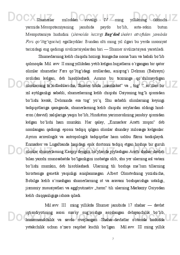 Shumerlar     miloddan   avvalgi   IV   ming   yillikning   ikkinchi
yarmida   Mesopotamiyaning   janubida   paydo   bo lib,   asta-sekin   butunʻ
Mesopotamiya   hududini   ( shimolda   hozirgi   Bag‘dod   shahri   atrofidan   janubda
Fors   qo ltig igacha	
ʻ ʻ )   egallaydilar.   Bundan   olti   ming   yil   ilgari   bu   yerda   insoniyat
tarixidagi eng qadimgi sivilizatsiyalardan biri   — Shumer sivilizatsiyasi yaratiladi.
           Shumerlarning kelib chiqishi hozirgi kungacha noma lum va bahsli bo lib	
ʼ ʻ
qolmoqda. Mil. avv. II ming yillikdan yetib kelgan hujjatlarni o rgangan bir qator	
ʻ
olimlar   shumerlar   Fors   qo ltig idagi   orollardan,   aniqrog i   Delmun   (Bahrayn)	
ʻ ʻ ʻ
orolidan   kelgan,   deb   hisoblashadi.   Ammo   bu   taxminga   qo shilmaydigan	
ʻ
olimlarning ta kidlashlaricha, Shumer tilida „mamlakat“ va ,, tog‘ ‘‘ so zlari bir	
ʼ ʻ
xil   aytilganligi   sababli,   shumerlarning   kelib   chiqishi   Osiyoning   tog li   qismidan	
ʻ
bo lishi   kerak,   Delmunda   esa   tog   yo q.   Shu   sababli   olimlarning   keyingi	
ʻ ʻ ʻ
tadqiqotlariga   qaraganda,   shumerlarning   kelib   chiqishi   oriylardan   oldingi   hind-
eron (dravid) xalqlariga yaqin bo lib, Hindiston yarimorolining janubiy qismidan	
ʻ
kelgan   bo lishi   ham   mumkin.   Har   qalay,   „Enmarker   Aratti   xoqon“   deb	
ʻ
nomlangan   qadimgi   eposni   tadqiq   qilgan   olimlar   shunday   xulosaga   kelganlar.
Ayrim   arxeologik   va   antropologik   tadqiqotlar   ham   ushbu   fikrni   tasdiqlaydi.
Enmarker   va   Lugalbanda   haqidagi   epik   dostonni   tadqiq   etgan   boshqa   bir   guruh
olimlar shumerlarning Kaspiy dengizi bo ylarida joylashgan Aratti shahar-davlati	
ʻ
bilan yaxshi munosabatda bo lganligini inobatga olib, shu yer ularning asl vatani	
ʻ
bo lishi   mumkin,   deb   hisoblashadi.   Ularning   tili   boshqa   ma lum   tillarning	
ʻ ʼ
birortasiga   genetik   yaqinligi   aniqlanmagan.   Albert   Olmstedning   yozishicha,
Bobilga   kelib   o rnashgan   shumerlarning   ot   va   aravani   boshqarishga   ustaligi,	
ʻ
jismoniy  xususiyatlari   va  agglyutinativ  „turon“  tili  ularning  Markaziy  Osiyodan
kelib chiqqanligiga ishora qiladi.
                  Mil.avv.   III     ming   yillikda   Shumer   janubida   17   shahar   —   davlat
iqtisodiyotining   asosi   sun iy   sug orishga   asoslangan   dehqonchilik   bo lib,	
ʼ ʻ ʻ
hunarmandchilik   va   savdo   rivojlangan.   Shahar-davlatlar   o rtasida   hududda	
ʻ
yetakchilik   uchun   o zaro   raqobat   kuchli   bo lgan.     Mil.avv.   III   ming   yillik	
ʻ ʻ
7 