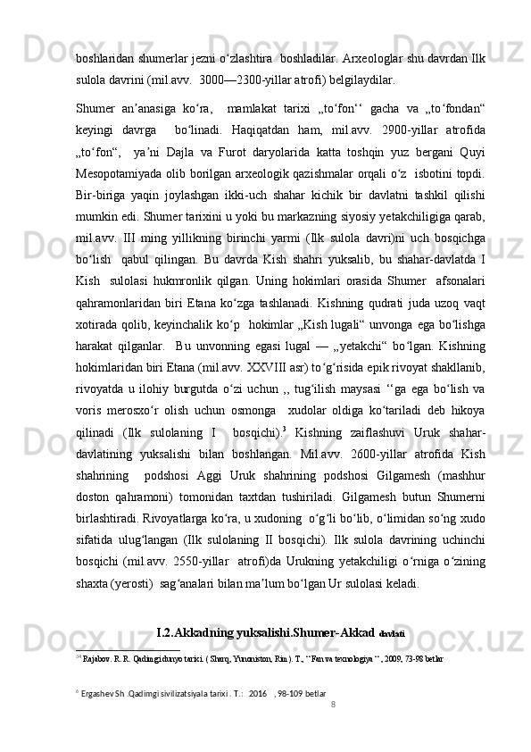 boshlaridan shumerlar jezni o zlashtira  boshladilar. Arxeologlar shu davrdan Ilkʻ
sulola davrini (mil.avv.  3000—2300-yillar atrofi) belgilaydilar.
Shumer   an anasiga   ko ra,     mamlakat   tarixi   ,,to fon‘‘   gacha   va   „to fondan“	
ʼ ʻ ʻ ʻ
keyingi   davrga     bo linadi.   Haqiqatdan   ham,   mil.avv.   2900-yillar   atrofida	
ʻ
„to fon“,     ya ni   Dajla   va   Furot   daryolarida   katta   toshqin   yuz   bergani   Quyi	
ʻ ʼ
Mesopotamiyada olib borilgan arxeologik qazishmalar orqali o z   isbotini topdi.	
ʻ
Bir-biriga   yaqin   joylashgan   ikki-uch   shahar   kichik   bir   davlatni   tashkil   qilishi
mumkin edi. Shumer tarixini u yoki bu markazning siyosiy yetakchiligiga qarab,
mil.avv.   III   ming   yillikning   birinchi   yarmi   (Ilk   sulola   davri)ni   uch   bosqichga
bo lish     qabul   qilingan.   Bu   davrda   Kish   shahri   yuksalib,   bu   shahar-davlatda   I	
ʻ
Kish     sulolasi   hukmronlik   qilgan.   Uning   hokimlari   orasida   Shumer     afsonalari
qahramonlaridan   biri   Etana   ko zga   tashlanadi.   Kishning   qudrati   juda   uzoq   vaqt	
ʻ
xotirada  qolib, keyinchalik  ko p   hokimlar  „Kish lugali“ unvonga  ega bo lishga
ʻ ʻ
harakat   qilganlar.     Bu   unvonning   egasi   lugal   —   „yetakchi“   bo lgan.   Kishning	
ʻ
hokimlaridan biri Etana (mil.avv. XXVIII asr) to g risida epik rivoyat shakllanib,	
ʻ ʻ
rivoyatda   u   ilohiy   burgutda   o zi   uchun   ,,   tug ilish   maysasi   ‘‘ga   ega   bo lish   va	
ʻ ʻ ʻ
voris   merosxo r   olish   uchun   osmonga     xudolar   oldiga   ko tariladi   deb   hikoya	
ʻ ʻ
qilinadi   (Ilk   sulolaning   I     bosqichi). 3
  Kishning   zaiflashuvi   Uruk   shahar-
davlatining   yuksalishi   bilan   boshlangan.   Mil.avv.   2600-yillar   atrofida   Kish
shahrining     podshosi   Aggi   Uruk   shahrining   podshosi   Gilgamesh   (mashhur
doston   qahramoni)   tomonidan   taxtdan   tushiriladi.   Gilgamesh   butun   Shumerni
birlashtiradi. Rivoyatlarga ko ra, u xudoning  o g li bo lib, o limidan so ng xudo	
ʻ ʻ ʻ ʻ ʻ ʻ
sifatida   ulug langan   (Ilk   sulolaning   II   bosqichi).   Ilk   sulola   davrining   uchinchi	
ʻ
bosqichi   (mil.avv.   2550-yillar     atrofi)da   Urukning   yetakchiligi   o rniga   o zining	
ʻ ʻ
shaxta (yerosti)  sag analari bilan ma lum bo lgan Ur sulolasi keladi.	
ʻ ʼ ʻ
I.2.Akkadning yuksalishi.Shumer-Akkad  davlati
3 4
  Rajabov. R. R. Qadimgi dunyo tarixi. ( Sharq, Yunoniston, Rim). T., “ Fan va texnologiya “ , 2009, 73-98 betlar
6  
Ergashev Sh .Qadimgi sivilizatsiyala tarixi . T.:   2016     , 98-109 betlar     
8 