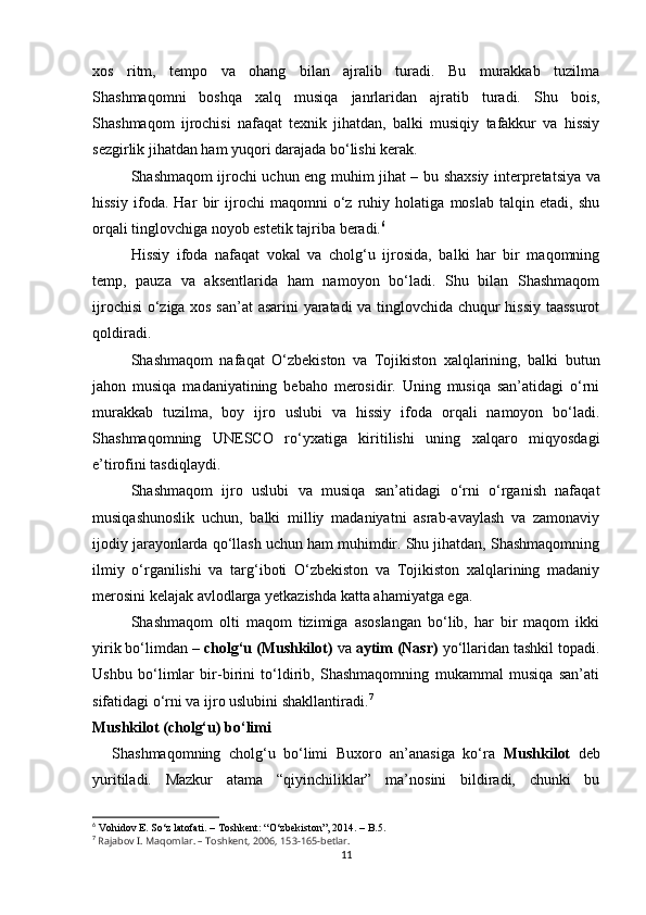 xos   ritm,   tempo   va   ohang   bilan   ajralib   turadi.   Bu   murakkab   tuzilma
Shashmaqomni   boshqa   xalq   musiqa   janrlaridan   ajratib   turadi.   Shu   bois,
Shashmaqom   ijrochisi   nafaqat   texnik   jihatdan,   balki   musiqiy   tafakkur   va   hissiy
sezgirlik jihatdan ham yuqori darajada bo‘lishi kerak.
Shashmaqom ijrochi uchun eng muhim jihat – bu   shaxsiy interpretatsiya va
hissiy   ifoda .   Har   bir   ijrochi   maqomni   o‘z   ruhiy   holatiga   moslab   talqin   etadi,   shu
orqali tinglovchiga noyob estetik tajriba beradi. 6
Hissiy   ifoda   nafaqat   vokal   va   cholg‘u   ijrosida,   balki   har   bir   maqomning
temp,   pauza   va   aksentlarida   ham   namoyon   bo‘ladi.   Shu   bilan   Shashmaqom
ijrochisi  o‘ziga xos san’at asarini  yaratadi  va tinglovchida chuqur hissiy taassurot
qoldiradi.
Shashmaqom   nafaqat   O‘zbekiston   va   Tojikiston   xalqlarining,   balki   butun
jahon   musiqa   madaniyatining   bebaho   merosidir.   Uning   musiqa   san’atidagi   o‘rni
murakkab   tuzilma,   boy   ijro   uslubi   va   hissiy   ifoda   orqali   namoyon   bo‘ladi.
Shashmaqomning   UNESCO   ro‘yxatiga   kiritilishi   uning   xalqaro   miqyosdagi
e’tirofini tasdiqlaydi.
Shashmaqom   ijro   uslubi   va   musiqa   san’atidagi   o‘rni   o‘rganish   nafaqat
musiqashunoslik   uchun,   balki   milliy   madaniyatni   asrab-avaylash   va   zamonaviy
ijodiy jarayonlarda qo‘llash uchun ham muhimdir. Shu jihatdan, Shashmaqomning
ilmiy   o‘rganilishi   va   targ‘iboti   O‘zbekiston   va   Tojikiston   xalqlarining   madaniy
merosini kelajak avlodlarga yetkazishda katta ahamiyatga ega.
Shashmaqom   olti   maqom   tizimiga   asoslangan   bo‘lib,   har   bir   maqom   ikki
yirik bo‘limdan –  cholg‘u (Mushkilot)  va  aytim (Nasr)  yo‘llaridan tashkil topadi.
Ushbu   bo‘limlar   bir-birini   to‘ldirib,   Shashmaqomning   mukammal   musiqa   san’ati
sifatidagi o‘rni va ijro uslubini shakllantiradi. 7
Mushkilot (cholg‘u) bo‘limi
Shashmaqomning   cholg‘u   bo‘limi   Buxoro   an’anasiga   ko‘ra   Mushkilot   deb
yuritiladi.   Mazkur   atama   “qiyinchiliklar”   ma’nosini   bildiradi,   chunki   bu
6
 Vohidov E. S о ‘z latofati. – Toshkent: “ О ‘zbekiston”, 2014. – B.5.
7
  Rajabov I. Maqomlar. – Toshkent, 2006, 153-165-betlar.
11 