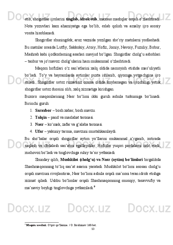 etib, shogirdlar ijrolarini  tinglab, idrok etib , maxsus mashqlar orqali o‘zlashtiradi.
Nota   yozuvlari   kam   ahamiyatga   ega   bo‘lib,   eslab   qolish   va   amaliy   ijro   asosiy
vosita hisoblanadi.
Shogirdlar shuningdek, aruz vaznida yozilgan she’riy matnlarni yodlashadi.
Bu matnlar orasida Lutfiy, Sakkokiy, Atoiy, Hofiz, Jomiy, Navoiy, Fuzuliy, Bobur,
Mashrab kabi ijodkorlarning asarlari mavjud bo‘lgan. Shogirdlar cholg‘u asboblari
– tanbur va jo‘rnavoz cholg‘ularini ham mukammal o‘zlashtiradi.
Maqom   hofizlari   o‘z   san’atlarini   xalq   oldida  namoyish   etishda   mas’uliyatli
bo‘ladi.   To‘y   va   bayramlarda   aytimlar   puxta   ishlanib,   qiyomga   yetgachgina   ijro
etiladi.   Shogirdlar   ustoz   ruxsatisiz   omma   oldida   kuylamagan   va   ijrochiligi   yetuk
shogirdlar ustoz duosini olib, xalq xizmatiga kirishgan.
Buxoro   maqomlarining   Nasr   bo‘limi   ikki   guruh   ashula   turkumiga   bo‘linadi.
Birinchi guruh:
1. Saraxbor  – bosh xabar, bosh mavzu.
2. Talqin  – pand va maslahat taronasi.
3. Nasr  – ko‘mak, zafar va g‘alaba taronasi.
4. Ufar  – yakuniy tarona, mavzuni mustahkamlaydi.
Bu   sho‘balar   orqali   shogirdlar   aytim   yo‘llarini   mukammal   o‘rganib,   xotirada
saqlash   va   ifodalash   san’atini   egallaydilar.   Hofizlar   yuqori   pardalarni   zabt   etadi,
xushovoz bo‘ladi va tinglovchiga ruhiy ta’sir yetkazadi.
Shunday qilib,   Mushkilot (cholg‘u) va Nasr (aytim) bo‘limlari   birgalikda
Shashmaqomning to‘liq san’at asarini  yaratadi. Mushkilot  bo‘limi  asosan cholg‘u
orqali mavzuni rivojlantirsa, Nasr bo‘limi ashula orqali ma’noni teran idrok etishga
xizmat   qiladi.   Ushbu   bo‘limlar   orqali   Shashmaqomning   musiqiy,   tasavvufiy   va
ma’naviy boyligi tinglovchiga yetkaziladi. 9
9
  M aqom asoslari.  O‘quv qo‘llanma. / O. Ibrohimov 160-bet.
13 