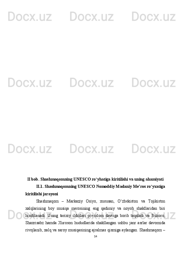 II bob. Shashmaqomning UNESCO ro‘yhatiga kiritilishi va uning ahamiyati
II.1. Shashmaqomning UNESCO Nomoddiy Madaniy Me’ros ro‘yxatiga
kiritilishi jarayoni
Shashmaqom   –   Markaziy   Osiyo,   xususan,   O‘zbekiston   va   Tojikiston
xalqlarining   boy   musiqa   merosining   eng   qadimiy   va   noyob   shakllaridan   biri
hisoblanadi.   Uning   tarixiy   ildizlari   pre-islom   davriga   borib   taqaladi   va   Buxoro,
Shaxrisabz   hamda   Xuroson   hududlarida   shakllangan   ushbu   janr   asrlar   davomida
rivojlanib, xalq va saroy musiqasining ajralmas qismiga aylangan. Shashmaqom –
14 