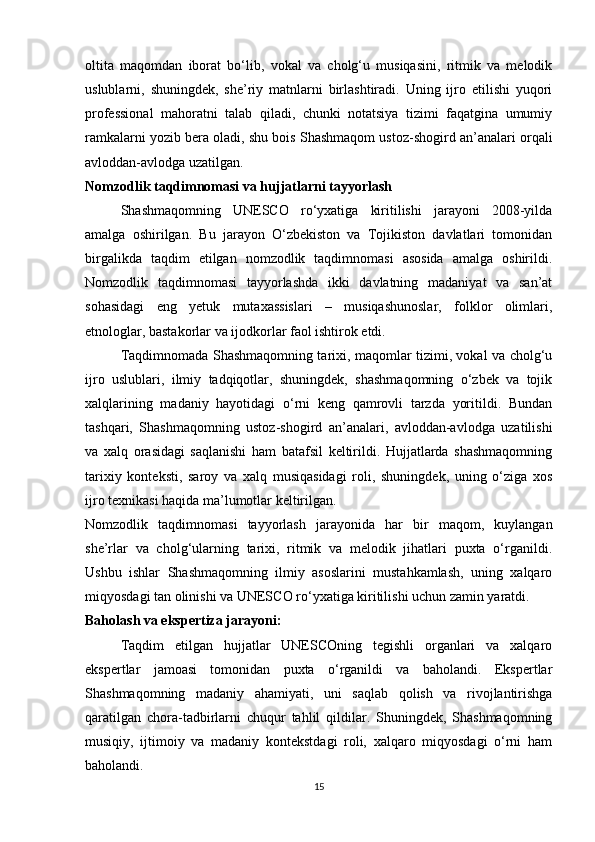 oltita   maqomdan   iborat   bo‘lib,   vokal   va   cholg‘u   musiqasini,   ritmik   va   melodik
uslublarni,   shuningdek,   she’riy   matnlarni   birlashtiradi.   Uning   ijro   etilishi   yuqori
professional   mahoratni   talab   qiladi,   chunki   notatsiya   tizimi   faqatgina   umumiy
ramkalarni yozib bera oladi, shu bois Shashmaqom ustoz-shogird an’analari orqali
avloddan-avlodga uzatilgan.
Nomzodlik taqdimnomasi va hujjatlarni tayyorlash
Shashmaqomning   UNESCO   ro‘yxatiga   kiritilishi   jarayoni   2008-yilda
amalga   oshirilgan.   Bu   jarayon   O‘zbekiston   va   Tojikiston   davlatlari   tomonidan
birgalikda   taqdim   etilgan   nomzodlik   taqdimnomasi   asosida   amalga   oshirildi.
Nomzodlik   taqdimnomasi   tayyorlashda   ikki   davlatning   madaniyat   va   san’at
sohasidagi   eng   yetuk   mutaxassislari   –   musiqashunoslar,   folklor   olimlari,
etnologlar, bastakorlar va ijodkorlar faol ishtirok etdi.
Taqdimnomada Shashmaqomning tarixi, maqomlar tizimi, vokal va cholg‘u
ijro   uslublari,   ilmiy   tadqiqotlar,   shuningdek,   shashmaqomning   o‘zbek   va   tojik
xalqlarining   madaniy   hayotidagi   o‘rni   keng   qamrovli   tarzda   yoritildi.   Bundan
tashqari,   Shashmaqomning   ustoz-shogird   an’analari,   avloddan-avlodga   uzatilishi
va   xalq   orasidagi   saqlanishi   ham   batafsil   keltirildi.   Hujjatlarda   shashmaqomning
tarixiy   konteksti,   saroy   va   xalq   musiqasidagi   roli,   shuningdek,   uning   o‘ziga   xos
ijro texnikasi haqida ma’lumotlar keltirilgan.
Nomzodlik   taqdimnomasi   tayyorlash   jarayonida   har   bir   maqom,   kuylangan
she’rlar   va   cholg‘ularning   tarixi,   ritmik   va   melodik   jihatlari   puxta   o‘rganildi.
Ushbu   ishlar   Shashmaqomning   ilmiy   asoslarini   mustahkamlash,   uning   xalqaro
miqyosdagi tan olinishi va UNESCO ro‘yxatiga kiritilishi uchun zamin yaratdi.
Baholash va ekspertiza jarayoni: 
Taqdim   etilgan   hujjatlar   UNESCOning   tegishli   organlari   va   xalqaro
ekspertlar   jamoasi   tomonidan   puxta   o‘rganildi   va   baholandi.   Ekspertlar
Shashmaqomning   madaniy   ahamiyati,   uni   saqlab   qolish   va   rivojlantirishga
qaratilgan   chora-tadbirlarni   chuqur   tahlil   qildilar.   Shuningdek,   Shashmaqomning
musiqiy,   ijtimoiy   va   madaniy   kontekstdagi   roli,   xalqaro   miqyosdagi   o‘rni   ham
baholandi.
15 