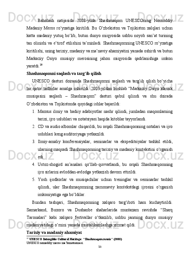 Baholash   natijasida   2008-yilda   Shashmaqom   UNESCOning   Nomoddiy
Madaniy   Meros   ro‘yxatiga   kiritildi.   Bu   O‘zbekiston   va   Tojikiston   xalqlari   uchun
katta   madaniy   yutuq   bo‘lib,   butun   dunyo   miqyosida   ushbu   noyob   san’at   turining
tan olinishi va e’tirof etilishini ta’minladi. Shashmaqomning UNESCO ro‘yxatiga
kiritilishi, uning tarixiy, madaniy va ma’naviy ahamiyatini yanada oshirdi va butun
Markaziy   Osiyo   musiqiy   merosining   jahon   miqyosida   qadrlanishiga   imkon
yaratdi. 10
Shashmaqomni saqlash va targ‘ib qilish
UNESCO   dasturi   doirasida   Shashmaqomni   saqlash   va   targ‘ib   qilish   bo‘yicha
bir qator tadbirlar amalga oshirildi. 2003-yildan boshlab “Markaziy Osiyo klassik
musiqasini   saqlash   –   Shashmaqom”   dasturi   qabul   qilindi   va   shu   doirada
O‘zbekiston va Tojikistonda quyidagi ishlar bajarildi:
1. Maxsus   ilmiy   va   badiiy   adabiyotlar   nashr   qilindi,   jumladan   maqomlarning
tarixi, ijro uslublari va notatsiyasi haqida kitoblar tayyorlandi.
2. CD va audio albomlar chiqarildi, bu orqali Shashmaqomning notalari va ijro
uslublari keng auditoriyaga yetkazildi.
3. Ilmiy-amaliy   konferensiyalar,   seminarlar   va   ekspeditsiyalar   tashkil   etildi,
ularning maqsadi Shashmaqomning tarixiy va madaniy kontekstini o‘rganish
edi.
4. Ustoz-shogird   an’analari   qo‘llab-quvvatlandi,   bu   orqali   Shashmaqomning
ijro sirlarini avloddan-avlodga yetkazish davom ettirildi.
5. Yosh   ijodkorlar   va   musiqachilar   uchun   treninglar   va   seminarlar   tashkil
qilindi,   ular   Shashmaqomning   zamonaviy   kontekstdagi   ijrosini   o‘rganish
imkoniyatiga ega bo‘ldilar.
Bundan   tashqari,   Shashmaqomning   xalqaro   targ‘iboti   ham   kuchaytirildi.
Samarkand,   Buxoro   va   Dushanbe   shaharlarida   muntazam   ravishda   “Sharq
Taronalari”   kabi   xalqaro   festivallar   o‘tkazilib,   ushbu   janrning   dunyo   musiqiy
madaniyatidagi o‘rnini yanada mustahkamlashga xizmat qildi.
Tarixiy va madaniy ahamiyat
10
  UNESCO Intangible Cultural Heritage: “Shashmaqom music” (2008)
UNESCO nomoddiy meros ma’lumotnomasi.
16 