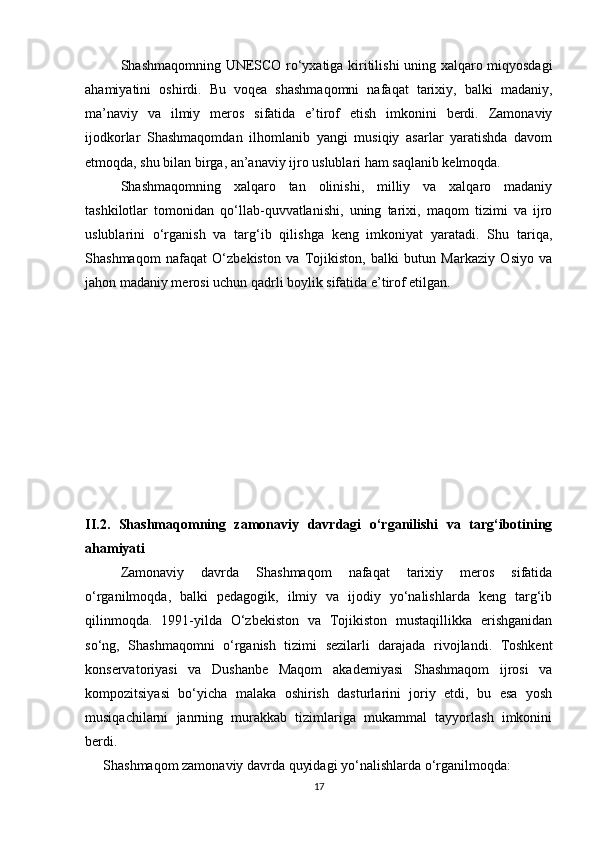 Shashmaqomning UNESCO ro‘yxatiga kiritilishi uning xalqaro miqyosdagi
ahamiyatini   oshirdi.   Bu   voqea   shashmaqomni   nafaqat   tarixiy,   balki   madaniy,
ma’naviy   va   ilmiy   meros   sifatida   e’tirof   etish   imkonini   berdi.   Zamonaviy
ijodkorlar   Shashmaqomdan   ilhomlanib   yangi   musiqiy   asarlar   yaratishda   davom
etmoqda, shu bilan birga, an’anaviy ijro uslublari ham saqlanib kelmoqda.
Shashmaqomning   xalqaro   tan   olinishi,   milliy   va   xalqaro   madaniy
tashkilotlar   tomonidan   qo‘llab-quvvatlanishi,   uning   tarixi,   maqom   tizimi   va   ijro
uslublarini   o‘rganish   va   targ‘ib   qilishga   keng   imkoniyat   yaratadi.   Shu   tariqa,
Shashmaqom   nafaqat   O‘zbekiston   va   Tojikiston,   balki   butun   Markaziy   Osiyo   va
jahon madaniy merosi uchun qadrli boylik sifatida e’tirof etilgan.
II.2.   Shashmaqomning   zamonaviy   davrdagi   o‘rganilishi   va   targ‘ibotining
ahamiyati
Zamonaviy   davrda   Shashmaqom   nafaqat   tarixiy   meros   sifatida
o‘rganilmoqda,   balki   pedagogik,   ilmiy   va   ijodiy   yo‘nalishlarda   keng   targ‘ib
qilinmoqda.   1991-yilda   O‘zbekiston   va   Tojikiston   mustaqillikka   erishganidan
so‘ng,   Shashmaqomni   o‘rganish   tizimi   sezilarli   darajada   rivojlandi.   Toshkent
konservatoriyasi   va   Dushanbe   Maqom   akademiyasi   Shashmaqom   ijrosi   va
kompozitsiyasi   bo‘yicha   malaka   oshirish   dasturlarini   joriy   etdi,   bu   esa   yosh
musiqachilarni   janrning   murakkab   tizimlariga   mukammal   tayyorlash   imkonini
berdi.
Shashmaqom zamonaviy davrda quyidagi yo‘nalishlarda o‘rganilmoqda:
17 