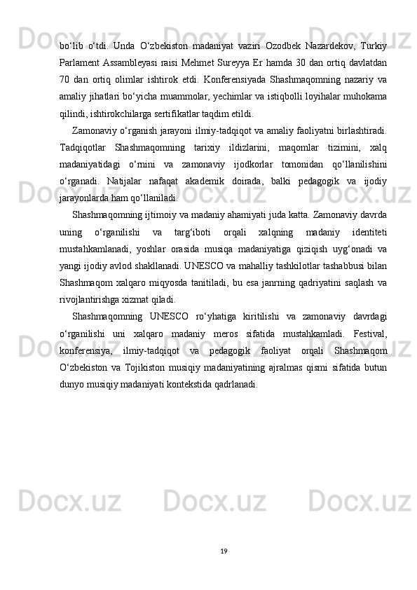 bo‘lib   o‘tdi.   Unda   O‘zbekiston   madaniyat   vaziri   Ozodbek   Nazardekov,   Turkiy
Parlament   Assambleyasi   raisi   Mehmet   Sureyya   Er   hamda   30  dan   ortiq   davlatdan
70   dan   ortiq   olimlar   ishtirok   etdi.   Konferensiyada   Shashmaqomning   nazariy   va
amaliy jihatlari bo‘yicha muammolar, yechimlar va istiqbolli loyihalar muhokama
qilindi, ishtirokchilarga sertifikatlar taqdim etildi.
Zamonaviy o‘rganish jarayoni ilmiy-tadqiqot va amaliy faoliyatni birlashtiradi.
Tadqiqotlar   Shashmaqomning   tarixiy   ildizlarini,   maqomlar   tizimini,   xalq
madaniyatidagi   o‘rnini   va   zamonaviy   ijodkorlar   tomonidan   qo‘llanilishini
o‘rganadi.   Natijalar   nafaqat   akademik   doirada,   balki   pedagogik   va   ijodiy
jarayonlarda ham qo‘llaniladi.
Shashmaqomning ijtimoiy va madaniy ahamiyati juda katta. Zamonaviy davrda
uning   o‘rganilishi   va   targ‘iboti   orqali   xalqning   madaniy   identiteti
mustahkamlanadi,   yoshlar   orasida   musiqa   madaniyatiga   qiziqish   uyg‘onadi   va
yangi ijodiy avlod shakllanadi. UNESCO va mahalliy tashkilotlar tashabbusi bilan
Shashmaqom   xalqaro   miqyosda   tanitiladi,   bu   esa   janrning   qadriyatini   saqlash   va
rivojlantirishga xizmat qiladi.
Shashmaqomning   UNESCO   ro‘yhatiga   kiritilishi   va   zamonaviy   davrdagi
o‘rganilishi   uni   xalqaro   madaniy   meros   sifatida   mustahkamladi.   Festival,
konferensiya,   ilmiy-tadqiqot   va   pedagogik   faoliyat   orqali   Shashmaqom
O‘zbekiston   va   Tojikiston   musiqiy   madaniyatining   ajralmas   qismi   sifatida   butun
dunyo musiqiy madaniyati kontekstida qadrlanadi.
19 