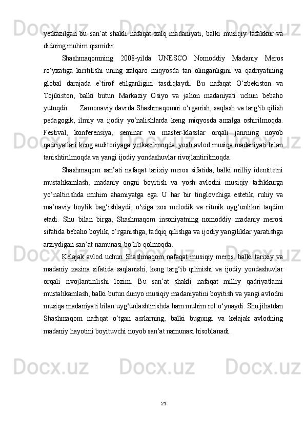 yetkazilgan   bu   san’at   shakli   nafaqat   xalq   madaniyati,   balki   musiqiy   tafakkur   va
didning muhim qismidir.
Shashmaqomning   2008-yilda   UNESCO   Nomoddiy   Madaniy   Meros
ro‘yxatiga   kiritilishi   uning   xalqaro   miqyosda   tan   olinganligini   va   qadriyatining
global   darajada   e’tirof   etilganligini   tasdiqlaydi.   Bu   nafaqat   O‘zbekiston   va
Tojikiston,   balki   butun   Markaziy   Osiyo   va   jahon   madaniyati   uchun   bebaho
yutuqdir.  Zamonaviy davrda Shashmaqomni o‘rganish, saqlash va targ‘ib qilish
pedagogik,   ilmiy   va   ijodiy   yo‘nalishlarda   keng   miqyosda   amalga   oshirilmoqda.
Festival,   konferensiya,   seminar   va   master-klasslar   orqali   janrning   noyob
qadriyatlari keng auditoriyaga yetkazilmoqda, yosh avlod musiqa madaniyati bilan
tanishtirilmoqda va yangi ijodiy yondashuvlar rivojlantirilmoqda.
Shashmaqom   san’ati   nafaqat   tarixiy   meros   sifatida,   balki   milliy   identitetni
mustahkamlash,   madaniy   ongni   boyitish   va   yosh   avlodni   musiqiy   tafakkurga
yo‘naltirishda   muhim   ahamiyatga   ega.   U   har   bir   tinglovchiga   estetik,   ruhiy   va
ma’naviy   boylik   bag‘ishlaydi,   o‘ziga   xos   melodik   va   ritmik   uyg‘unlikni   taqdim
etadi.   Shu   bilan   birga,   Shashmaqom   insoniyatning   nomoddiy   madaniy   merosi
sifatida bebaho boylik, o‘rganishga, tadqiq qilishga va ijodiy yangiliklar yaratishga
arziydigan san’at namunasi bo‘lib qolmoqda.
Kelajak   avlod   uchun   Shashmaqom   nafaqat   musiqiy   meros,   balki   tarixiy   va
madaniy   xazina   sifatida   saqlanishi,   keng   targ‘ib   qilinishi   va   ijodiy   yondashuvlar
orqali   rivojlantirilishi   lozim.   Bu   san’at   shakli   nafaqat   milliy   qadriyatlarni
mustahkamlash, balki butun dunyo musiqiy madaniyatini boyitish va yangi avlodni
musiqa madaniyati bilan uyg‘unlashtirishda ham muhim rol o‘ynaydi. Shu jihatdan
Shashmaqom   nafaqat   o‘tgan   asrlarning,   balki   bugungi   va   kelajak   avlodning
madaniy hayotini boyituvchi noyob san’at namunasi hisoblanadi.
21 