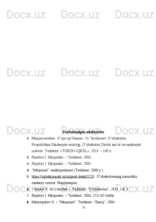 Foydalanilgan adabiyotlar
1. M aqom asoslari.   O‘quv qo‘llanma. / O. Ibrohimov: O‘zbekiston 
Respublikasi Madaniyat vazirligi, O‘zbekiston Davlat san’at va madaniyat 
instituti.  Т oshkent: «TURON-IQBOL», 2018. – 160 b.
2. Rajabov I. Maqomlar. – Toshkent, 2006,
3. Rajabov I. Maqomlar. – Toshkent, 2004.
4. “Maqomot” ensiklopediyasi (Toshkent, 2000 y.)
5. https://uzbekjournal.uz/uz/post-detail/523/        O‘zbekistonning nomoddiy 
madaniy merosi: Shashmaqom  
6. Vohidov E. S о ‘z latofati. – Toshkent: “ О ‘zbekiston”, 2014. – B.5.
7. Rajabov I. Maqomlar. – Toshkent, 2006, 153-165-betlar.
8. Matyoqubov O. – “Maqomot”.  Toshkent: “Sharq”, 2004.
22 