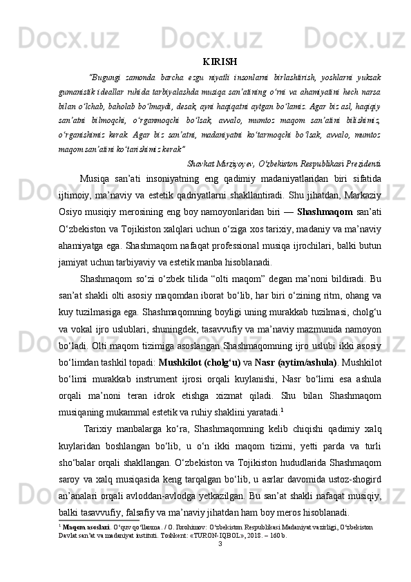 KIRISH
  “Bugungi   zamonda   barcha   ezgu   niyatli   insonlarni   birlashtirish,   yoshlarni   yuksak
gumanistik   ideallar   ruhida   tarbiyalashda   musiqa   san atining   o rni   va   ahamiyatini   hech   narsaʼ ʻ
bilan o lchab, baholab bo lmaydi, desak, ayni haqiqatni aytgan bo lamiz. Agar biz asl, haqiqiy	
ʻ ʻ ʻ
san atni   bilmoqchi,   o rganmoqchi   bo lsak,   avvalo,   mumtoz   maqom   san atini   bilishimiz,	
ʼ ʻ ʻ ʼ
o rganishimiz   kerak.   Agar   biz   san atni,   madaniyatni   ko tarmoqchi   bo lsak,   avvalo,   mumtoz	
ʻ ʼ ʻ ʻ
maqom san atini ko tarishimiz kerak”	
ʼ ʻ
                                                  Shavkat Mirziyoyev, O‘zbekiston Respublikasi Prezidenti
Musiqa   san’ati   insoniyatning   eng   qadimiy   madaniyatlaridan   biri   sifatida
ijtimoiy,   ma’naviy   va   estetik   qadriyatlarni   shakllantiradi.   Shu   jihatdan,   Markaziy
Osiyo musiqiy merosining eng boy namoyonlaridan biri —   Shashmaqom   san’ati
O‘zbekiston va Tojikiston xalqlari uchun o‘ziga xos tarixiy, madaniy va ma’naviy
ahamiyatga ega. Shashmaqom nafaqat professional musiqa ijrochilari, balki butun
jamiyat uchun tarbiyaviy va estetik manba hisoblanadi.
Shashmaqom   so‘zi   o‘zbek   tilida   “olti   maqom”   degan   ma’noni   bildiradi.   Bu
san’at shakli olti asosiy maqomdan iborat bo‘lib, har biri o‘zining ritm, ohang va
kuy tuzilmasiga ega. Shashmaqomning boyligi uning murakkab tuzilmasi, cholg‘u
va vokal ijro uslublari, shuningdek, tasavvufiy va ma’naviy mazmunida namoyon
bo‘ladi. Olti maqom tizimiga asoslangan  Shashmaqomning ijro uslubi  ikki asosiy
bo‘limdan tashkil topadi:  Mushkilot (cholg‘u)  va  Nasr (aytim/ashula) . Mushkilot
bo‘limi   murakkab   instrument   ijrosi   orqali   kuylanishi,   Nasr   bo‘limi   esa   ashula
orqali   ma’noni   teran   idrok   etishga   xizmat   qiladi.   Shu   bilan   Shashmaqom
musiqaning mukammal estetik va ruhiy shaklini yaratadi. 1
Tarixiy   manbalarga   ko‘ra,   Shashmaqomning   kelib   chiqishi   qadimiy   xalq
kuylaridan   boshlangan   bo‘lib,   u   o‘n   ikki   maqom   tizimi,   yetti   parda   va   turli
sho‘balar orqali shakllangan. O‘zbekiston va Tojikiston hududlarida Shashmaqom
saroy   va   xalq   musiqasida   keng   tarqalgan   bo‘lib,   u   asrlar   davomida   ustoz-shogird
an’analari orqali avloddan-avlodga yetkazilgan. Bu san’at shakli  nafaqat musiqiy,
balki tasavvufiy, falsafiy va ma’naviy jihatdan ham boy meros hisoblanadi.
1
  M aqom asoslari.  O‘quv qo‘llanma. / O. Ibrohimov: O‘zbekiston Respublikasi Madaniyat vazirligi, O‘zbekiston 
Davlat san’at va madaniyat instituti. Т oshkent: «TURON-IQBOL», 2018. – 160 b.
3 