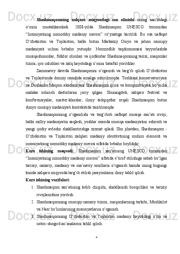 Shashmaqomning   xalqaro   miqyosdagi   tan   olinishi   uning   san’atdagi
o‘rnini   mustahkamladi.   2008-yilda   Shashmaqom   UNESCO   tomonidan
“Insoniyatning   nomoddiy   madaniy   merosi”   ro‘yxatiga   kiritildi.   Bu   esa   nafaqat
O‘zbekiston   va   Tojikiston,   balki   butun   Markaziy   Osiyo   va   jahon   musiqiy
madaniyati   uchun   bebaho   yutuqdir.   Nomzodlik   taqdimnomasi   tayyorlashda
musiqashunoslar, folklor olimlari va ijodkorlar Shashmaqomning tarixi, maqomlar
tizimi, ijro uslublari va xalq hayotidagi o‘rnini batafsil yoritdilar.
Zamonaviy   davrda   Shashmaqomni   o‘rganish   va   targ‘ib   qilish   O‘zbekiston
va Tojikistonda doimiy ravishda amalga oshirilmoqda. Toshkent  konservatoriyasi
va Dushanbe Maqom akademiyasi Shashmaqom ijrosi va kompozitsiyasi bo‘yicha
malaka   oshirish   dasturlarini   joriy   qilgan.   Shuningdek,   xalqaro   festival   va
konferensiyalar,   master-klasslar,   ilmiy   tadqiqotlar   orqali   Shashmaqom   butun
dunyo musiqiy madaniyati kontekstida tanitilmoqda.
Shashmaqomning   o‘rganilishi   va   targ‘iboti   nafaqat   musiqa   san’ati   rivoji,
balki milliy madaniyatni saqlash, yoshlar orasida musiqa madaniyatini oshirish va
yangi   ijodiy   avlodni   shakllantirishga   xizmat   qiladi.   Shu   jihatdan,   Shashmaqom   -
O‘zbekiston   va   Tojikiston   xalqlari   madaniy   identitetining   muhim   elementi   va
insoniyatning nomoddiy madaniy merosi sifatida bebaho boylikdir.
Kurs   ishining   maqsadi:   Shashmaqom   san’atining   UNESCO   tomonidan
“Insoniyatning nomoddiy madaniy merosi” sifatida e’tirof etilishiga sabab bo‘lgan
tarixiy,   nazariy,   madaniy   va   ma’naviy   omillarni   o‘rganish   hamda   uning   bugungi
kunda xalqaro miqyosda targ‘ib etilish jarayonlarini ilmiy tahlil qilish.
Kurs ishining vazifalari:
1. Shashmaqom   san’atining   kelib   chiqishi,   shakllanish   bosqichlari   va   tarixiy
rivojlanishini yoritish.
2. Shashmaqomning  musiqiy-nazariy  tizimi,  maqomlarning  tarkibi,  Mushkilot
va Nasr bo‘limlarining xususiyatlarini o‘rganish.
3. Shashmaqomning   O‘zbekiston   va   Tojikiston   madaniy   hayotidagi   o‘rni   va
ustoz–shogird an’analarini tahlil qilish.
4 