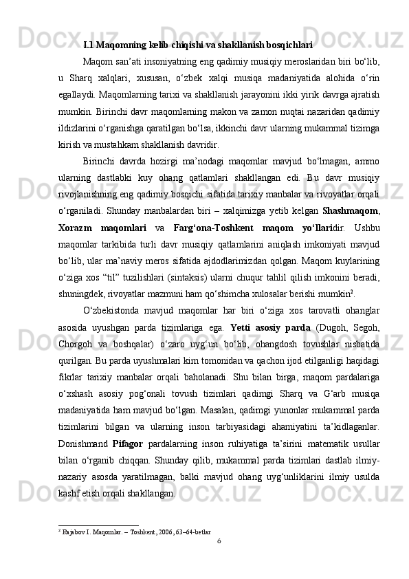 I.1 Maqomning kelib chiqishi va shakllanish bosqichlari
Maqom san’ati insoniyatning eng qadimiy musiqiy meroslaridan biri bo‘lib,
u   Sharq   xalqlari,   xususan,   o‘zbek   xalqi   musiqa   madaniyatida   alohida   o‘rin
egallaydi. Maqomlarning tarixi va shakllanish jarayonini ikki yirik davrga ajratish
mumkin. Birinchi davr maqomlarning makon va zamon nuqtai nazaridan qadimiy
ildizlarini o‘rganishga qaratilgan bo‘lsa, ikkinchi davr ularning mukammal tizimga
kirish va mustahkam shakllanish davridir.
Birinchi   davrda   hozirgi   ma’nodagi   maqomlar   mavjud   bo‘lmagan,   ammo
ularning   dastlabki   kuy   ohang   qatlamlari   shakllangan   edi.   Bu   davr   musiqiy
rivojlanishning eng qadimiy bosqichi sifatida tarixiy manbalar va rivoyatlar orqali
o‘rganiladi.   Shunday   manbalardan   biri   –   xalqimizga   yetib   kelgan   Shashmaqom ,
Xorazm   maqomlari   va   Farg‘ona-Toshkent   maqom   yo‘llari dir.   Ushbu
maqomlar   tarkibida   turli   davr   musiqiy   qatlamlarini   aniqlash   imkoniyati   mavjud
bo‘lib,  ular   ma’naviy  meros   sifatida  ajdodlarimizdan   qolgan.  Maqom  kuylarining
o‘ziga   xos   “til”   tuzilishlari   (sintaksis)   ularni   chuqur   tahlil   qilish   imkonini   beradi,
shuningdek, rivoyatlar mazmuni ham qo‘shimcha xulosalar berishi mumkin 2
.
O‘zbekistonda   mavjud   maqomlar   har   biri   o‘ziga   xos   tarovatli   ohanglar
asosida   uyushgan   parda   tizimlariga   ega.   Yetti   asosiy   parda   (Dugoh,   Segoh,
Chorgoh   va   boshqalar)   o‘zaro   uyg‘un   bo‘lib,   ohangdosh   tovushlar   nisbatida
qurilgan. Bu parda uyushmalari kim tomonidan va qachon ijod etilganligi haqidagi
fikrlar   tarixiy   manbalar   orqali   baholanadi.   Shu   bilan   birga,   maqom   pardalariga
o‘xshash   asosiy   pog‘onali   tovush   tizimlari   qadimgi   Sharq   va   G‘arb   musiqa
madaniyatida ham  mavjud bo‘lgan. Masalan,  qadimgi  yunonlar  mukammal  parda
tizimlarini   bilgan   va   ularning   inson   tarbiyasidagi   ahamiyatini   ta’kidlaganlar.
Donishmand   Pifagor   pardalarning   inson   ruhiyatiga   ta’sirini   matematik   usullar
bilan   o‘rganib   chiqqan.   Shunday   qilib,   mukammal   parda   tizimlari   dastlab   ilmiy-
nazariy   asosda   yaratilmagan,   balki   mavjud   ohang   uyg‘unliklarini   ilmiy   usulda
kashf etish orqali shakllangan.
2
  Rajabov I. Maqomlar. – Toshkent, 2006, 63–64-betlar
6 