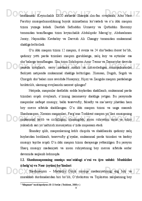 boshlanadi.   Keyinchalik   IX-X   asrlarda   Sharqda   ilm-fan   rivojlanib,   Abu   Nasr
Farobiy   musiqashunoslikning   buyuk   xizmatlarini   ko‘rsatadi   va   o‘n   ikki   maqom
tizimi   yuzaga   keladi.   Dastlab   Safiuddin   Urmaviy   va   Qutbiddin   Sheroziy
tomonidan   tasniflangan   tizim   keyinchalik   Abdulqodir   Marog‘iy,   Abdurahmon
Jomiy,   Najmiddin   Kavkabiy   va   Darvish   Ali   Changiy   tomonidan   mukammal
shaklga keltiriladi.
O‘n  ikki  maqom   tizimi  12  maqom, 6  ovoza va  24  sho‘badan iborat   bo‘lib,
qadimiy   yetti   parda   tizimlari   maqom   guruhlariga,   xalq   kuy   va   aytimlar   esa
sho‘balarga tasniflangan. Shu tizim Sohibqiron Amir Temur va Temuriylar davrida
yanada   rivojlanib,   saroy   madaniy   muhiti   va   ixtisoslashgan   musiqashunoslar
faoliyati   natijasida   mukammal   shaklga   keltirilgan.   Xususan,   Dugoh,   Segoh   va
Chorgoh sho‘balari mos ravishda Husayniy, Hijoz va Zangula maqom pardalariga
biriktirilib, ularning rivojlanishi nazorat qilingan 4
.
Natijada, maqomlar dastlabki sodda kuylardan shakllanib, mukammal parda
tizimlari   orqali   rivojlanib,   o‘zining   zamonaviy   shakliga   yetgan.   Bu   jarayonda
maqomlar   nafaqat   musiqiy,   balki   tasavvufiy,   falsafiy   va   ma’naviy   jihatdan   ham
boy   meros   sifatida   shakllangan.   O‘n   ikki   maqom   tizimi   va   unga   mansub
Shashmaqom, Xorazm maqomlari, Farg‘ona-Toshkent maqom yo‘llari musiqaning
mukammal   tartib   va   izchilligini,   shuningdek,   inson   ruhiyatini   surur   va   ruhiy
yuksalish sari yo‘naltirish xususiyatini o‘zida mujassam etadi.
Shunday   qilib,   maqomlarning   kelib   chiqishi   va   shakllanishi   qadimiy   xalq
kuylaridan   boshlanib,   tasavvufiy   g‘oyalar,   mukammal   parda   tizimlari   va   kasbiy
musiqiy   tajriba   orqali   O‘n   ikki   maqom   tizimi   darajasiga   yetkazilgan.   Bu   jarayon
Sharq   musiqiy   madaniyati   va   inson   ruhiyatining   boy   merosi   sifatida   asrlar
davomida saqlanib kelmoqda.
I.2.   Shashmaqomning   musiqa   san’atidagi   o‘rni   va   ijro   uslubi:   Mushkilot
(cholg‘u) va Nasr (aytim) bo‘limlari
Shashmaqom   –   Markaziy   Osiyo   musiqa   madaniyatining   eng   boy   va
murakkab   durdonalaridan   biri   bo‘lib,   O‘zbekiston   va   Tojikiston   xalqlarining   boy
4
 “Maqomot” ensiklopediyasi 30-32-betlar (Toshkent, 2000 y.)
8 