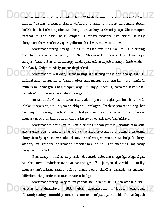 musiqa   merosi   sifatida   e’tirof   etiladi.   “Shashmaqom”   nomi   so‘zma-so‘z   “olti
maqom” degan ma’noni anglatadi, ya’ni uning tarkibi olti asosiy maqomdan iborat
bo‘lib, har biri o‘zining alohida ohang, ritm va kuy tuzilmasiga ega. Shashmaqom
nafaqat   musiqa   asari,   balki   xalqlarning   tarixiy-madaniy   rivojlanishi,   falsafiy
dunyoqarashi va ma’naviy qadriyatlarini aks ettiruvchi bir san’atdir.
Shashmaqomning   boyligi   uning   murakkab   tuzilmasi   va   ijro   uslublarining
turlicha   xususiyatlarida   namoyon   bo‘ladi.   Shu  sababli   u   nafaqat   O‘zbek   va   Tojik
xalqlari, balki butun jahon musiqiy madaniyati uchun noyob ahamiyat kasb etadi.
Markaziy Osiyo musiqiy merosidagi o‘rni
Shashmaqom Markaziy Osiyo musiqa san’atining eng yuqori cho‘qqisidir. U
nafaqat xalq musiqasining, balki professional musiqa ijodining ham rivojlanishida
muhim rol o‘ynagan. Shashmaqom orqali musiqiy ijrochilik, bastakorlik va vokal
san’ati o‘zining mukammal shaklini olgan.
Bu san’at shakli asrlar davomida shakllangan va rivojlangan bo‘lib, u o‘zida
o‘nlab maqomlar, turli kuy va qo‘shiqlarni jamlagan. Shashmaqom tarkibidagi har
bir maqom o‘zining noyob ritm va melodiya strukturasi bilan ajralib turadi, bu esa
musiqiy ijrochi va tinglovchiga chuqur hissiy va estetik zavq bag‘ishlaydi.
Shashmaqom o‘zbek va tojik xalqlarining madaniy timsoli sifatida ham katta
ahamiyatga   ega.   U   xalqning   tarixiy   va   madaniy   rivojlanishini,   ijtimoiy   hayotini,
diniy-falsafiy   qarashlarini   aks   ettiradi.   Shashmaqom   matnlarida   ko‘plab   diniy,
axloqiy   va   insoniy   qadriyatlar   ifodalangan   bo‘lib,   ular   xalqning   ma’naviy
dunyosini boyitadi.
Shashmaqom  asarlari ko‘p asrlar  davomida ustozdan  shogirdga o‘rganilgan
va   shu   tarzda   avloddan-avlodga   yetkazilgan.   Bu   jarayon   davomida   u   milliy
musiqiy   an’analarni   saqlab   qolish,   yangi   ijodiy   shakllar   yaratish   va   musiqiy
bilimlarni rivojlantirishda muhim vosita bo‘lgan.
Shashmaqomning   xalqaro   maydonda   tan   olinishi   uning   san’atdagi   o‘rnini
yanada   mustahkamlaydi.   2001   yilda   Shashmaqom   UNESCO   tomonidan
“Insoniyatning   nomoddiy   madaniy   merosi”   ro‘yxatiga   kiritildi.   Bu   tasdiqlash
9 