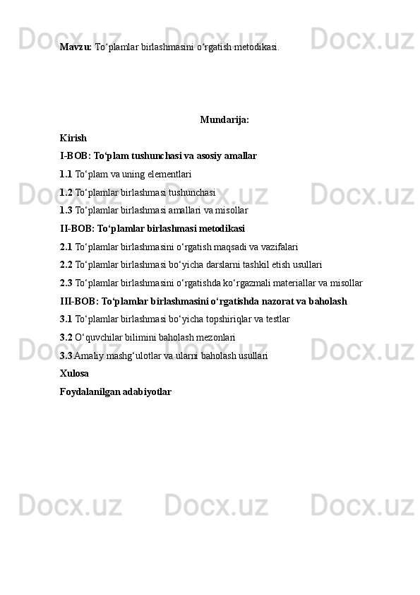 Mavzu:  To plamlar birlashmasini o rgatish metodikasi.ʻ ʻ
Mundarija:
Kirish
I-BOB: To‘plam tushunchasi va asosiy amallar
1.1  To‘plam va uning elementlari
1.2  To‘plamlar birlashmasi tushunchasi
1.3  To‘plamlar birlashmasi amallari va misollar
II-BOB: To‘plamlar birlashmasi metodikasi
2.1  To‘plamlar birlashmasini o‘rgatish maqsadi va vazifalari
2.2  To‘plamlar birlashmasi bo‘yicha darslarni tashkil etish usullari
2.3  To‘plamlar birlashmasini o‘rgatishda ko‘rgazmali materiallar va misollar
III-BOB: To‘plamlar birlashmasini o‘rgatishda nazorat va baholash
3.1  To‘plamlar birlashmasi bo‘yicha topshiriqlar va testlar
3.2  O‘quvchilar bilimini baholash mezonlari
3.3  Amaliy mashg‘ulotlar va ularni baholash usullari
Xulosa
Foydalanilgan adabiyotlar