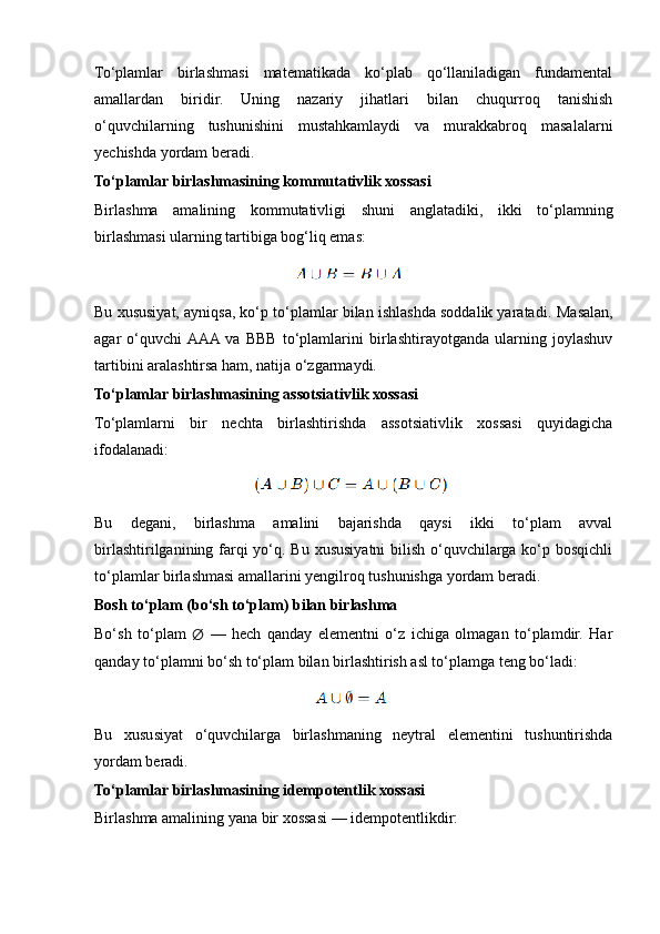 To‘plamlar   birlashmasi   matematikada   ko‘plab   qo‘llaniladigan   fundamental
amallardan   biridir.   Uning   nazariy   jihatlari   bilan   chuqurroq   tanishish
o‘quvchilarning   tushunishini   mustahkamlaydi   va   murakkabroq   masalalarni
yechishda yordam beradi.
To‘plamlar birlashmasining kommutativlik xossasi
Birlashma   amalining   kommutativligi   shuni   anglatadiki,   ikki   to‘plamning
birlashmasi ularning tartibiga bog‘liq emas:
Bu xususiyat, ayniqsa, ko‘p to‘plamlar bilan ishlashda soddalik yaratadi.  Masalan,
agar   o‘quvchi  AAA  va   BBB   to‘plamlarini   birlashtirayotganda   ularning   joylashuv
tartibini aralashtirsa ham, natija o‘zgarmaydi.
To‘plamlar birlashmasining assotsiativlik xossasi
To‘plamlarni   bir   nechta   birlashtirishda   assotsiativlik   xossasi   quyidagicha
ifodalanadi:
Bu   degani,   birlashma   amalini   bajarishda   qaysi   ikki   to‘plam   avval
birlashtirilganining farqi yo‘q. Bu xususiyatni  bilish o‘quvchilarga ko‘p bosqichli
to‘plamlar birlashmasi amallarini yengilroq tushunishga yordam beradi.
Bosh to‘plam (bo‘sh to‘plam) bilan birlashma
Bo‘sh   to‘plam   ∅   —   hech   qanday   elementni   o‘z   ichiga   olmagan   to‘plamdir.   Har
qanday to‘plamni bo‘sh to‘plam bilan birlashtirish asl to‘plamga teng bo‘ladi:
Bu   xususiyat   o‘quvchilarga   birlashmaning   neytral   elementini   tushuntirishda
yordam beradi.
To‘plamlar birlashmasining idempotentlik xossasi
Birlashma amalining yana bir xossasi — idempotentlikdir: