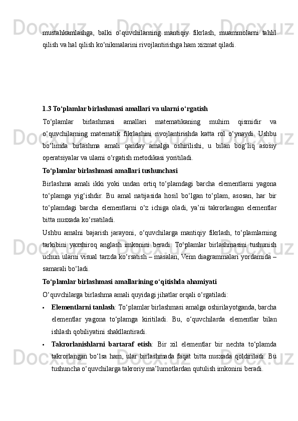 mustahkamlashga,   balki   o‘quvchilarning   mantiqiy   fikrlash,   muammolarni   tahlil
qilish va hal qilish ko‘nikmalarini rivojlantirishga ham xizmat qiladi.
1.3 To‘plamlar birlashmasi amallari va ularni o‘rgatish
To‘plamlar   birlashmasi   amallari   matematikaning   muhim   qismidir   va
o‘quvchilarning   matematik   fikrlashini   rivojlantirishda   katta   rol   o‘ynaydi.   Ushbu
bo‘limda   birlashma   amali   qanday   amalga   oshirilishi,   u   bilan   bog‘liq   asosiy
operatsiyalar va ularni o‘rgatish metodikasi yoritiladi.
To‘plamlar birlashmasi amallari tushunchasi
Birlashma   amali   ikki   yoki   undan   ortiq   to‘plamdagi   barcha   elementlarni   yagona
to‘plamga   yig‘ishdir.   Bu   amal   natijasida   hosil   bo‘lgan   to‘plam,   asosan,   har   bir
to‘plamdagi   barcha   elementlarni   o‘z   ichiga   oladi,   ya’ni   takrorlangan   elementlar
bitta nusxada ko‘rsatiladi.
Ushbu   amalni   bajarish   jarayoni,   o‘quvchilarga   mantiqiy   fikrlash,   to‘plamlarning
tarkibini   yaxshiroq   anglash   imkonini   beradi.   To‘plamlar   birlashmasini   tushunish
uchun ularni visual tarzda ko‘rsatish – masalan, Venn diagrammalari yordamida –
samarali bo‘ladi.
To‘plamlar birlashmasi amallarining o‘qitishda ahamiyati
O‘quvchilarga birlashma amali quyidagi jihatlar orqali o‘rgatiladi:
 Elementlarni tanlash : To‘plamlar birlashmasi amalga oshirilayotganda, barcha
elementlar   yagona   to‘plamga   kiritiladi.   Bu,   o‘quvchilarda   elementlar   bilan
ishlash qobiliyatini shakllantiradi.
 Takrorlanishlarni   bartaraf   etish :   Bir   xil   elementlar   bir   nechta   to‘plamda
takrorlangan   bo‘lsa   ham,   ular   birlashmada   faqat   bitta   nusxada   qoldiriladi.   Bu
tushuncha o‘quvchilarga takroriy ma’lumotlardan qutulish imkonini beradi.
