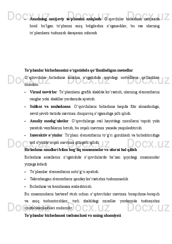  Amalning   natijaviy   to‘plamini   aniqlash :   O‘quvchilar   birlashma   natijasida
hosil   bo‘lgan   to‘plamni   aniq   belgilashni   o‘rganadilar,   bu   esa   ularning
to‘plamlarni tushunish darajasini oshiradi.
To‘plamlar birlashmasini o‘rgatishda qo‘llaniladigan metodlar
O‘qituvchilar   birlashma   amalini   o‘rgatishda   quyidagi   metodlarni   qo‘llashlari
mumkin:
 Vizual tasvirlar : To‘plamlarni grafik shaklda ko‘rsatish, ularning elementlarini
ranglar yoki shakllar yordamida ajratish.
 Suhbat   va   muhokama :   O‘quvchilarni   birlashma   haqida   fikr   almashishga,
savol-javob tarzida mavzuni chuqurroq o‘rganishga jalb qilish.
 Amaliy   mashg‘ulotlar :   O‘quvchilarga   real   hayotdagi   misollarni   topish   yoki
yaratish vazifalarini berish, bu orqali mavzuni yanada yaqinlashtirish.
 Interaktiv o‘yinlar : To‘plam elementlarini to‘g‘ri guruhlash va birlashtirishga
oid o‘yinlar orqali mavzuni qiziqarli qilish.
Birlashma amallari bilan bog‘liq muammolar va ularni hal qilish
Birlashma   amallarini   o‘rgatishda   o‘quvchilarda   ba’zan   quyidagi   muammolar
yuzaga keladi:
 To‘plamlar elementlarini noto‘g‘ri ajratish.
 Takrorlangan elementlarni qanday ko‘rsatishni tushunmaslik.
 Birlashma va kesishmani aralashtirish.
Bu   muammolarni   bartaraf   etish   uchun   o‘qituvchilar   mavzuni   bosqichma-bosqich
va   aniq   tushuntirishlari,   turli   shakldagi   misollar   yordamida   tushunishni
mustahkamlashlari muhimdir.
To‘plamlar birlashmasi tushunchasi va uning ahamiyati