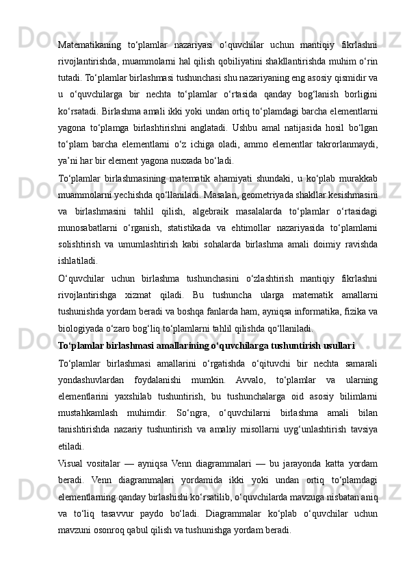 Matematikaning   to‘plamlar   nazariyasi   o‘quvchilar   uchun   mantiqiy   fikrlashni
rivojlantirishda, muammolarni hal qilish qobiliyatini shakllantirishda muhim o‘rin
tutadi. To‘plamlar birlashmasi tushunchasi shu nazariyaning eng asosiy qismidir va
u   o‘quvchilarga   bir   nechta   to‘plamlar   o‘rtasida   qanday   bog‘lanish   borligini
ko‘rsatadi. Birlashma amali ikki yoki undan ortiq to‘plamdagi barcha elementlarni
yagona   to‘plamga   birlashtirishni   anglatadi.   Ushbu   amal   natijasida   hosil   bo‘lgan
to‘plam   barcha   elementlarni   o‘z   ichiga   oladi,   ammo   elementlar   takrorlanmaydi,
ya’ni har bir element yagona nusxada bo‘ladi.
To‘plamlar   birlashmasining   matematik   ahamiyati   shundaki,   u   ko‘plab   murakkab
muammolarni yechishda qo‘llaniladi. Masalan, geometriyada shakllar kesishmasini
va   birlashmasini   tahlil   qilish,   algebraik   masalalarda   to‘plamlar   o‘rtasidagi
munosabatlarni   o‘rganish,   statistikada   va   ehtimollar   nazariyasida   to‘plamlarni
solishtirish   va   umumlashtirish   kabi   sohalarda   birlashma   amali   doimiy   ravishda
ishlatiladi.
O‘quvchilar   uchun   birlashma   tushunchasini   o‘zlashtirish   mantiqiy   fikrlashni
rivojlantirishga   xizmat   qiladi.   Bu   tushuncha   ularga   matematik   amallarni
tushunishda yordam beradi va boshqa fanlarda ham, ayniqsa informatika, fizika va
biologiyada o‘zaro bog‘liq to‘plamlarni tahlil qilishda qo‘llaniladi.
To‘plamlar birlashmasi amallarining o‘quvchilarga tushuntirish usullari
To‘plamlar   birlashmasi   amallarini   o‘rgatishda   o‘qituvchi   bir   nechta   samarali
yondashuvlardan   foydalanishi   mumkin.   Avvalo,   to‘plamlar   va   ularning
elementlarini   yaxshilab   tushuntirish,   bu   tushunchalarga   oid   asosiy   bilimlarni
mustahkamlash   muhimdir.   So‘ngra,   o‘quvchilarni   birlashma   amali   bilan
tanishtirishda   nazariy   tushuntirish   va   amaliy   misollarni   uyg‘unlashtirish   tavsiya
etiladi.
Visual   vositalar   —   ayniqsa   Venn   diagrammalari   —   bu   jarayonda   katta   yordam
beradi.   Venn   diagrammalari   yordamida   ikki   yoki   undan   ortiq   to‘plamdagi
elementlarning qanday birlashishi ko‘rsatilib, o‘quvchilarda mavzuga nisbatan aniq
va   to‘liq   tasavvur   paydo   bo‘ladi.   Diagrammalar   ko‘plab   o‘quvchilar   uchun
mavzuni osonroq qabul qilish va tushunishga yordam beradi.