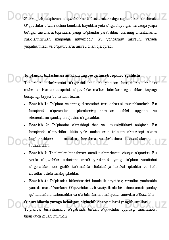 Shuningdek,   o‘qituvchi   o‘quvchilarni   faol   ishtirok   etishga   rag‘batlantirishi   kerak.
O‘quvchilar o‘zlari uchun kundalik hayotdan yoki o‘rganilayotgan mavzuga yaqin
bo‘lgan misollarni  topishlari, yangi  to‘plamlar  yaratishlari, ularning birlashmasini
shakllantirishlari   maqsadga   muvofiqdir.   Bu   yondashuv   mavzuni   yanada
yaqinlashtiradi va o‘quvchilarni mavzu bilan qiziqtiradi.
To‘plamlar birlashmasi amallarining bosqichma-bosqich o‘rgatilishi
To‘plamlar   birlashmasini   o‘rgatishda   metodik   jihatdan   bosqichlarni   aniqlash
muhimdir.   Har   bir   bosqichda   o‘quvchilar   ma’lum   bilimlarni   egallashlari,   keyingi
bosqichga tayyor bo‘lishlari lozim.
 Bosqich   1:   To‘plam   va   uning   elementlari   tushunchasini   mustahkamlash.   Bu
bosqichda   o‘quvchilar   to‘plamlarning   nimadan   tashkil   topganini   va
elementlarni qanday aniqlashni o‘rganadilar.
 Bosqich   2:   To‘plamlar   o‘rtasidagi   farq   va   umumiyliklarni   aniqlash.   Bu
bosqichda   o‘quvchilar   ikkita   yoki   undan   ortiq   to‘plam   o‘rtasidagi   o‘zaro
bog‘lanishlarni   —   masalan,   kesishma   va   birlashma   tushunchalarini   —
tushunadilar.
 Bosqich   3:   To‘plamlar   birlashmasi   amali   tushunchasini   chuqur   o‘rganish.   Bu
yerda   o‘quvchilar   birlashma   amali   yordamida   yangi   to‘plam   yaratishni
o‘rganadilar,   uni   grafik   ko‘rinishda   ifodalashga   harakat   qiladilar   va   turli
misollar ustida mashq qiladilar.
 Bosqich   4:   To‘plamlar   birlashmasini   kundalik   hayotdagi   misollar   yordamida
yanada mustahkamlash. O‘quvchilar turli vaziyatlarda birlashma amali qanday
qo‘llanilishini tushunadilar va o‘z bilimlarini amaliyotda sinovdan o‘tkazadilar.
O‘quvchilarda yuzaga keladigan qiyinchiliklar va ularni yengish usullari
To‘plamlar   birlashmasini   o‘rgatishda   ba’zan   o‘quvchilar   quyidagi   muammolar
bilan duch kelishi mumkin: