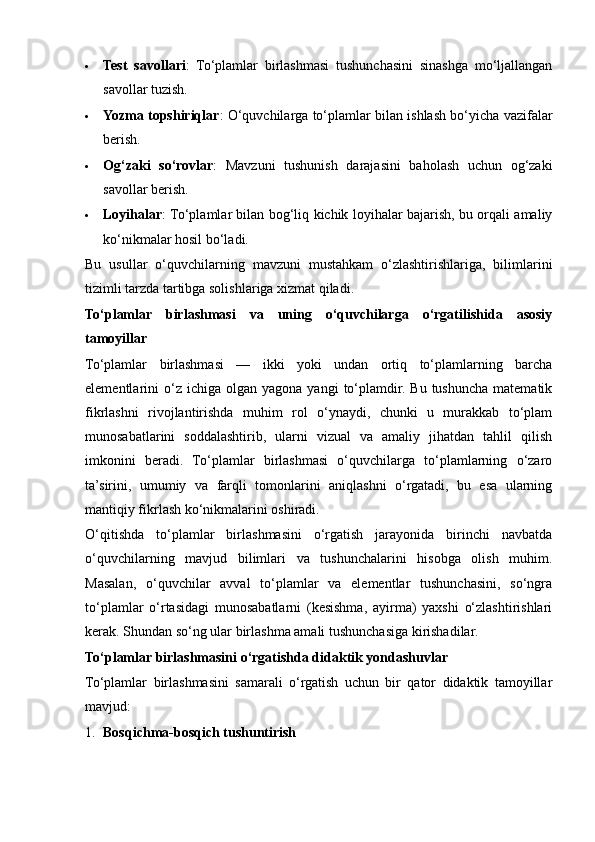  Test   savollari :   To‘plamlar   birlashmasi   tushunchasini   sinashga   mo‘ljallangan
savollar tuzish.
 Yozma topshiriqlar : O‘quvchilarga to‘plamlar bilan ishlash bo‘yicha vazifalar
berish.
 Og‘zaki   so‘rovlar :   Mavzuni   tushunish   darajasini   baholash   uchun   og‘zaki
savollar berish.
 Loyihalar : To‘plamlar bilan bog‘liq kichik loyihalar bajarish, bu orqali amaliy
ko‘nikmalar hosil bo‘ladi.
Bu   usullar   o‘quvchilarning   mavzuni   mustahkam   o‘zlashtirishlariga,   bilimlarini
tizimli tarzda tartibga solishlariga xizmat qiladi.
To‘plamlar   birlashmasi   va   uning   o‘quvchilarga   o‘rgatilishida   asosiy
tamoyillar
To‘plamlar   birlashmasi   —   ikki   yoki   undan   ortiq   to‘plamlarning   barcha
elementlarini   o‘z  ichiga  olgan   yagona  yangi   to‘plamdir.  Bu   tushuncha  matematik
fikrlashni   rivojlantirishda   muhim   rol   o‘ynaydi,   chunki   u   murakkab   to‘plam
munosabatlarini   soddalashtirib,   ularni   vizual   va   amaliy   jihatdan   tahlil   qilish
imkonini   beradi.   To‘plamlar   birlashmasi   o‘quvchilarga   to‘plamlarning   o‘zaro
ta’sirini,   umumiy   va   farqli   tomonlarini   aniqlashni   o‘rgatadi,   bu   esa   ularning
mantiqiy fikrlash ko‘nikmalarini oshiradi.
O‘qitishda   to‘plamlar   birlashmasini   o‘rgatish   jarayonida   birinchi   navbatda
o‘quvchilarning   mavjud   bilimlari   va   tushunchalarini   hisobga   olish   muhim.
Masalan,   o‘quvchilar   avval   to‘plamlar   va   elementlar   tushunchasini,   so‘ngra
to‘plamlar   o‘rtasidagi   munosabatlarni   (kesishma,   ayirma)   yaxshi   o‘zlashtirishlari
kerak.  Shundan so‘ng ular birlashma amali tushunchasiga kirishadilar.
To‘plamlar birlashmasini o‘rgatishda didaktik yondashuvlar
To‘plamlar   birlashmasini   samarali   o‘rgatish   uchun   bir   qator   didaktik   tamoyillar
mavjud:
1. Bosqichma-bosqich tushuntirish