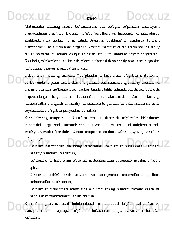 Kirish
Matematika   fanining   asosiy   bo‘limlaridan   biri   bo‘lgan   to‘plamlar   nazariyasi,
o‘quvchilarga   mantiqiy   fikrlash,   to‘g‘ri   tasniflash   va   hisoblash   ko‘nikmalarini
shakllantirishda   muhim   o‘rin   tutadi.   Ayniqsa   boshlang‘ich   sinflarda   to‘plam
tushunchasini to‘g‘ri va aniq o‘rgatish, keyingi matematika fanlari va boshqa tabiiy
fanlar   bo‘yicha   bilimlarni   chuqurlashtirish   uchun   mustahkam   poydevor   yaratadi.
Shu bois, to‘plamlar bilan ishlash, ularni birlashtirish va asosiy amallarni o‘rganish
metodikasi ustuvor ahamiyat kasb etadi.
Ushbu   kurs   ishining   mavzusi   “To plamlar   birlashmasini   o rgatish   metodikasi”ʻ ʻ
bo‘lib,   unda   to‘plam   tushunchasi,   to‘plamlar   birlashmasining   nazariy   asoslari   va
ularni o‘qitishda qo‘llaniladigan usullar batafsil tahlil qilinadi. Kiritilgan boblarda
o‘quvchilarga   to‘plamlarni   tushunishni   soddalashtirish,   ular   o‘rtasidagi
munosabatlarni anglash va amaliy masalalarda to‘plamlar birlashmasidan samarali
foydalanishni o‘rgatish jarayonlari yoritiladi.
Kurs   ishining   maqsadi   —   3-sinf   matematika   dasturida   to‘plamlar   birlashmasi
mavzusini   o‘rgatishda   samarali   metodik   vositalar   va   usullarni   aniqlash   hamda
amaliy   tavsiyalar   berishdir.   Ushbu   maqsadga   erishish   uchun   quyidagi   vazifalar
belgilangan:
 To‘plam   tushunchasi   va   uning   elementlari,   to‘plamlar   birlashmasi   haqidagi
nazariy bilimlarni o‘rganish;
 To‘plamlar   birlashmasini   o‘rgatish   metodikasining   pedagogik   asoslarini   tahlil
qilish;
 Darslarni   tashkil   etish   usullari   va   ko‘rgazmali   materiallarni   qo‘llash
imkoniyatlarini o‘rganish;
 To‘plamlar   birlashmasi   mavzusida   o‘quvchilarning   bilimini   nazorat   qilish   va
baholash mexanizmlarini ishlab chiqish.
Kurs ishining tuzilishi uchta bobdan iborat. Birinchi bobda to‘plam tushunchasi va
asosiy   amallar   —   ayniqsa,   to‘plamlar   birlashmasi   haqida   nazariy   ma’lumotlar
keltiriladi.