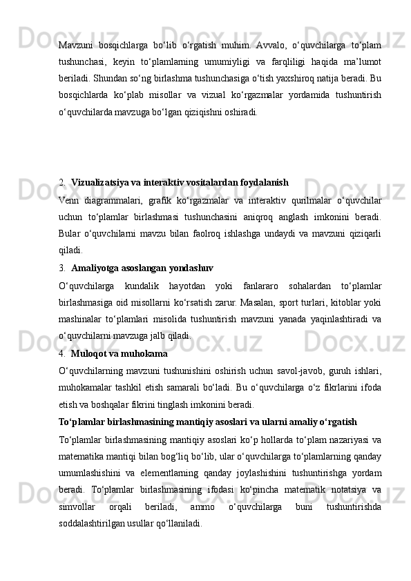 Mavzuni   bosqichlarga   bo‘lib   o‘rgatish   muhim.   Avvalo,   o‘quvchilarga   to‘plam
tushunchasi,   keyin   to‘plamlarning   umumiyligi   va   farqliligi   haqida   ma’lumot
beriladi. Shundan so‘ng birlashma tushunchasiga o‘tish yaxshiroq natija beradi. Bu
bosqichlarda   ko‘plab   misollar   va   vizual   ko‘rgazmalar   yordamida   tushuntirish
o‘quvchilarda mavzuga bo‘lgan qiziqishni oshiradi.
2. Vizualizatsiya va interaktiv vositalardan foydalanish
Venn   diagrammalari,   grafik   ko‘rgazmalar   va   interaktiv   qurilmalar   o‘quvchilar
uchun   to‘plamlar   birlashmasi   tushunchasini   aniqroq   anglash   imkonini   beradi.
Bular   o‘quvchilarni   mavzu   bilan   faolroq   ishlashga   undaydi   va   mavzuni   qiziqarli
qiladi.
3. Amaliyotga asoslangan yondashuv
O‘quvchilarga   kundalik   hayotdan   yoki   fanlararo   sohalardan   to‘plamlar
birlashmasiga oid misollarni  ko‘rsatish zarur. Masalan, sport turlari, kitoblar  yoki
mashinalar   to‘plamlari   misolida   tushuntirish   mavzuni   yanada   yaqinlashtiradi   va
o‘quvchilarni mavzuga jalb qiladi.
4. Muloqot va muhokama
O‘quvchilarning   mavzuni   tushunishini   oshirish   uchun   savol-javob,   guruh   ishlari,
muhokamalar   tashkil   etish   samarali   bo‘ladi.   Bu   o‘quvchilarga   o‘z   fikrlarini   ifoda
etish va boshqalar fikrini tinglash imkonini beradi.
To‘plamlar birlashmasining mantiqiy asoslari va ularni amaliy o‘rgatish
To‘plamlar birlashmasining mantiqiy asoslari ko‘p hollarda to‘plam nazariyasi  va
matematika mantiqi bilan bog‘liq bo‘lib, ular o‘quvchilarga to‘plamlarning qanday
umumlashishini   va   elementlarning   qanday   joylashishini   tushuntirishga   yordam
beradi.   To‘plamlar   birlashmasining   ifodasi   ko‘pincha   matematik   notatsiya   va
simvollar   orqali   beriladi,   ammo   o‘quvchilarga   buni   tushuntirishda
soddalashtirilgan usullar qo‘llaniladi.