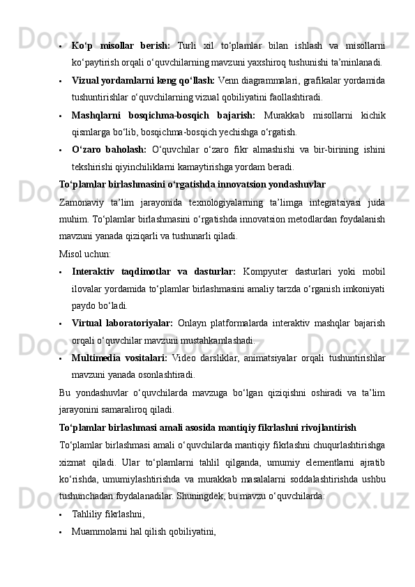  Ko‘p   misollar   berish:   Turli   xil   to‘plamlar   bilan   ishlash   va   misollarni
ko‘paytirish orqali o‘quvchilarning mavzuni yaxshiroq tushunishi ta’minlanadi.
 Vizual yordamlarni keng qo‘llash:  Venn diagrammalari, grafikalar yordamida
tushuntirishlar o‘quvchilarning vizual qobiliyatini faollashtiradi.
 Mashqlarni   bosqichma-bosqich   bajarish:   Murakkab   misollarni   kichik
qismlarga bo‘lib, bosqichma-bosqich yechishga o‘rgatish.
 O‘zaro   baholash:   O‘quvchilar   o‘zaro   fikr   almashishi   va   bir-birining   ishini
tekshirishi qiyinchiliklarni kamaytirishga yordam beradi.
To‘plamlar birlashmasini o‘rgatishda innovatsion yondashuvlar
Zamonaviy   ta’lim   jarayonida   texnologiyalarning   ta’limga   integratsiyasi   juda
muhim. To‘plamlar birlashmasini o‘rgatishda innovatsion metodlardan foydalanish
mavzuni yanada qiziqarli va tushunarli qiladi. 
Misol uchun:
 Interaktiv   taqdimotlar   va   dasturlar:   Kompyuter   dasturlari   yoki   mobil
ilovalar yordamida to‘plamlar birlashmasini amaliy tarzda o‘rganish imkoniyati
paydo bo‘ladi.
 Virtual   laboratoriyalar:   Onlayn   platformalarda   interaktiv   mashqlar   bajarish
orqali o‘quvchilar mavzuni mustahkamlashadi.
 Multimedia   vositalari:   Video   darsliklar,   animatsiyalar   orqali   tushuntirishlar
mavzuni yanada osonlashtiradi.
Bu   yondashuvlar   o‘quvchilarda   mavzuga   bo‘lgan   qiziqishni   oshiradi   va   ta’lim
jarayonini samaraliroq qiladi.
To‘plamlar birlashmasi amali asosida mantiqiy fikrlashni rivojlantirish
To‘plamlar birlashmasi amali o‘quvchilarda mantiqiy fikrlashni chuqurlashtirishga
xizmat   qiladi.   Ular   to‘plamlarni   tahlil   qilganda,   umumiy   elementlarni   ajratib
ko‘rishda,   umumiylashtirishda   va   murakkab   masalalarni   soddalashtirishda   ushbu
tushunchadan foydalanadilar.  Shuningdek, bu mavzu o‘quvchilarda:
 Tahliliy fikrlashni,
 Muammolarni hal qilish qobiliyatini,