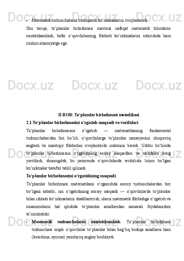  Matematik tushunchalarni boshqarish ko‘nikmalarini rivojlantiradi.
Shu   tariqa,   to‘plamlar   birlashmasi   mavzusi   nafaqat   matematik   bilimlarni
mustahkamlash,   balki   o‘quvchilarning   fikrlash   ko‘nikmalarini   oshirishda   ham
muhim ahamiyatga ega.
II-BOB: To‘plamlar birlashmasi metodikasi
2.1   To‘plamlar birlashmasini o‘rgatish maqsadi va vazifalari
To‘plamlar   birlashmasini   o‘rgatish   —   matematikaning   fundamental
tushunchalaridan   biri   bo‘lib,   o‘quvchilarga   to‘plamlar   nazariyasini   chuqurroq
anglash   va   mantiqiy   fikrlashni   rivojlantirish   imkonini   beradi.   Ushbu   bo‘limda
to‘plamlar   birlashmasini   o‘rgatishning   asosiy   maqsadlari   va   vazifalari   keng
yoritiladi,   shuningdek,   bu   jarayonda   o‘quvchilarda   erishilishi   lozim   bo‘lgan
ko‘nikmalar batafsil tahlil qilinadi.
To‘plamlar birlashmasini o‘rgatishning maqsadi
To‘plamlar   birlashmasi   matematikani   o‘rganishda   asosiy   tushunchalardan   biri
bo‘lgani   sababli,   uni   o‘rgatishning   asosiy   maqsadi   —   o‘quvchilarda   to‘plamlar
bilan ishlash ko‘nikmalarini shakllantirish, ularni matematik fikrlashga o‘rgatish va
muammolarni   hal   qilishda   to‘plamlar   amallaridan   samarali   foydalanishni
ta’minlashdir.
 Matematik   tushunchalarni   mustahkamlash :   To‘plamlar   birlashmasi
tushunchasi   orqali   o‘quvchilar   to‘plamlar   bilan   bog‘liq   boshqa   amallarni   ham
(kesishma, ayirma) yaxshiroq anglay boshlaydi.