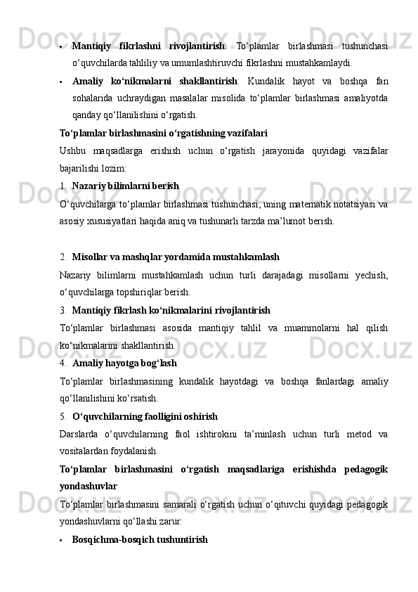  Mantiqiy   fikrlashni   rivojlantirish :   To‘plamlar   birlashmasi   tushunchasi
o‘quvchilarda tahliliy va umumlashtiruvchi fikrlashni mustahkamlaydi.
 Amaliy   ko‘nikmalarni   shakllantirish :   Kundalik   hayot   va   boshqa   fan
sohalarida   uchraydigan   masalalar   misolida   to‘plamlar   birlashmasi   amaliyotda
qanday qo‘llanilishini o‘rgatish.
To‘plamlar birlashmasini o‘rgatishning vazifalari
Ushbu   maqsadlarga   erishish   uchun   o‘rgatish   jarayonida   quyidagi   vazifalar
bajarilishi lozim:
1. Nazariy bilimlarni berish
O‘quvchilarga to‘plamlar birlashmasi tushunchasi, uning matematik notatsiyasi va
asosiy xususiyatlari haqida aniq va tushunarli tarzda ma’lumot berish.
2. Misollar va mashqlar yordamida mustahkamlash
Nazariy   bilimlarni   mustahkamlash   uchun   turli   darajadagi   misollarni   yechish,
o‘quvchilarga topshiriqlar berish.
3. Mantiqiy fikrlash ko‘nikmalarini rivojlantirish
To‘plamlar   birlashmasi   asosida   mantiqiy   tahlil   va   muammolarni   hal   qilish
ko‘nikmalarini shakllantirish.
4. Amaliy hayotga bog‘lash
To‘plamlar   birlashmasining   kundalik   hayotdagi   va   boshqa   fanlardagi   amaliy
qo‘llanilishini ko‘rsatish.
5. O‘quvchilarning faolligini oshirish
Darslarda   o‘quvchilarning   faol   ishtirokini   ta’minlash   uchun   turli   metod   va
vositalardan foydalanish.
To‘plamlar   birlashmasini   o‘rgatish   maqsadlariga   erishishda   pedagogik
yondashuvlar
To‘plamlar  birlashmasini  samarali  o‘rgatish  uchun o‘qituvchi  quyidagi  pedagogik
yondashuvlarni qo‘llashi zarur:
 Bosqichma-bosqich tushuntirish