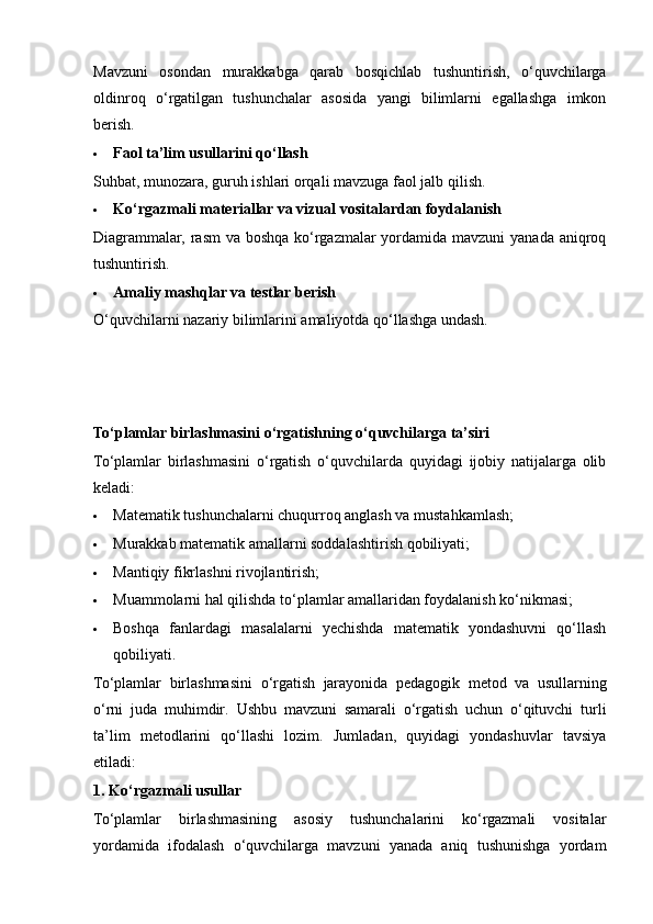 Mavzuni   osondan   murakkabga   qarab   bosqichlab   tushuntirish,   o‘quvchilarga
oldinroq   o‘rgatilgan   tushunchalar   asosida   yangi   bilimlarni   egallashga   imkon
berish.
 Faol ta’lim usullarini qo‘llash
Suhbat ,  munozara ,  guruh   ishlari   orqali   mavzuga   faol   jalb   qilish .
 Ko‘rgazmali materiallar va vizual vositalardan foydalanish
Diagrammalar, rasm  va boshqa ko‘rgazmalar  yordamida mavzuni  yanada aniqroq
tushuntirish.
 Amaliy mashqlar va testlar berish
O‘quvchilarni nazariy bilimlarini amaliyotda qo‘llashga undash.
To‘plamlar birlashmasini o‘rgatishning o‘quvchilarga ta’siri
To‘plamlar   birlashmasini   o‘rgatish   o‘quvchilarda   quyidagi   ijobiy   natijalarga   olib
keladi:
 Matematik tushunchalarni chuqurroq anglash va mustahkamlash;
 Murakkab matematik amallarni soddalashtirish qobiliyati;
 Mantiqiy fikrlashni rivojlantirish;
 Muammolarni hal qilishda to‘plamlar amallaridan foydalanish ko‘nikmasi;
 Boshqa   fanlardagi   masalalarni   yechishda   matematik   yondashuvni   qo‘llash
qobiliyati.
To ‘ plamlar   birlashmasini   o ‘ rgatish   jarayonida   pedagogik   metod   va   usullarning
o ‘ rni   juda   muhimdir .   Ushbu   mavzuni   samarali   o‘rgatish   uchun   o‘qituvchi   turli
ta’lim   metodlarini   qo‘llashi   lozim.   Jumladan,   quyidagi   yondashuvlar   tavsiya
etiladi:
1. Ko‘rgazmali usullar
To‘plamlar   birlashmasining   asosiy   tushunchalarini   ko‘rgazmali   vositalar
yordamida   ifodalash   o‘quvchilarga   mavzuni   yanada   aniq   tushunishga   yordam