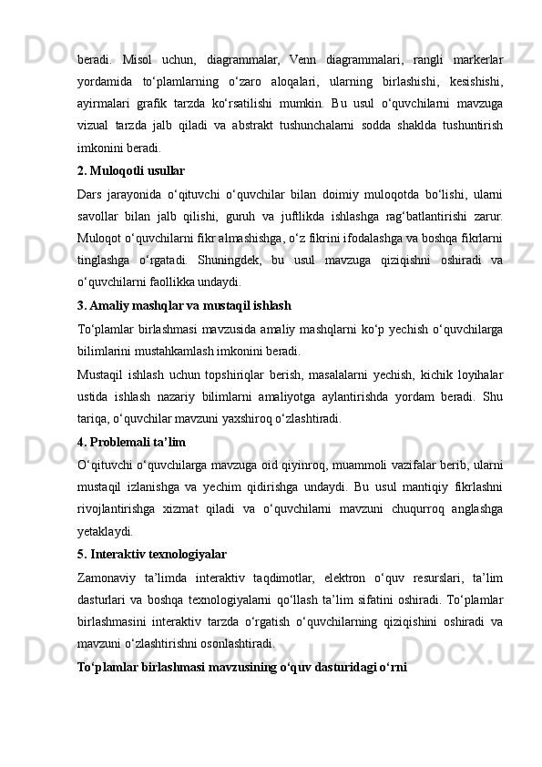 beradi.   Misol   uchun,   diagrammalar,   Venn   diagrammalari,   rangli   markerlar
yordamida   to‘plamlarning   o‘zaro   aloqalari,   ularning   birlashishi,   kesishishi,
ayirmalari   grafik   tarzda   ko‘rsatilishi   mumkin.   Bu   usul   o‘quvchilarni   mavzuga
vizual   tarzda   jalb   qiladi   va   abstrakt   tushunchalarni   sodda   shaklda   tushuntirish
imkonini beradi.
2. Muloqotli usullar
Dars   jarayonida   o‘qituvchi   o‘quvchilar   bilan   doimiy   muloqotda   bo‘lishi,   ularni
savollar   bilan   jalb   qilishi,   guruh   va   juftlikda   ishlashga   rag‘batlantirishi   zarur.
Muloqot o‘quvchilarni fikr almashishga, o‘z fikrini ifodalashga va boshqa fikrlarni
tinglashga   o‘rgatadi.   Shuningdek,   bu   usul   mavzuga   qiziqishni   oshiradi   va
o‘quvchilarni faollikka undaydi.
3. Amaliy mashqlar va mustaqil ishlash
To‘plamlar   birlashmasi  mavzusida  amaliy  mashqlarni  ko‘p  yechish   o‘quvchilarga
bilimlarini mustahkamlash imkonini beradi. 
Mustaqil   ishlash   uchun   topshiriqlar   berish,   masalalarni   yechish,   kichik   loyihalar
ustida   ishlash   nazariy   bilimlarni   amaliyotga   aylantirishda   yordam   beradi.   Shu
tariqa, o‘quvchilar mavzuni yaxshiroq o‘zlashtiradi.
4. Problemali ta’lim
O‘qituvchi o‘quvchilarga mavzuga oid qiyinroq, muammoli vazifalar berib, ularni
mustaqil   izlanishga   va   yechim   qidirishga   undaydi.   Bu   usul   mantiqiy   fikrlashni
rivojlantirishga   xizmat   qiladi   va   o‘quvchilarni   mavzuni   chuqurroq   anglashga
yetaklaydi.
5. Interaktiv texnologiyalar
Zamonaviy   ta’limda   interaktiv   taqdimotlar,   elektron   o‘quv   resurslari,   ta’lim
dasturlari   va   boshqa   texnologiyalarni   qo‘llash   ta’lim   sifatini   oshiradi.  To‘plamlar
birlashmasini   interaktiv   tarzda   o‘rgatish   o‘quvchilarning   qiziqishini   oshiradi   va
mavzuni o‘zlashtirishni osonlashtiradi.
To‘plamlar birlashmasi mavzusining o‘quv dasturidagi o‘rni