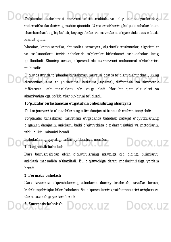 To‘plamlar   birlashmasi   mavzusi   o‘rta   maktab   va   oliy   o‘quv   yurtlaridagi
matematika darslarining muhim qismidir. U matematikaning ko‘plab sohalari bilan
chambarchas bog‘liq bo‘lib, keyingi fanlar va mavzularni o‘rganishda asos sifatida
xizmat qiladi.
Masalan,   kombinatorika,   ehtimollar   nazariyasi,   algebraik   strukturalar,   algoritmlar
va   ma’lumotlarni   tuzish   sohalarida   to‘plamlar   birlashmasi   tushunchalari   keng
qo‘llaniladi.   Shuning   uchun,   o‘quvchilarda   bu   mavzuni   mukammal   o‘zlashtirish
muhimdir.
O‘quv dasturida to‘plamlar birlashmasi mavzusi odatda to‘plam tushunchasi, uning
elementlari,   amallari   (birlashma,   kesishma,   ayirma),   differensial   va   simmetrik
differensial   kabi   masalalarni   o‘z   ichiga   oladi.   Har   bir   qism   o‘z   o‘rni   va
ahamiyatiga ega bo‘lib, ular bir-birini to‘ldiradi.
To‘plamlar birlashmasini o‘rgatishda baholashning ahamiyati
Ta’lim jarayonida o‘quvchilarning bilim darajasini baholash muhim bosqichdir. 
To‘plamlar   birlashmasi   mavzusini   o‘rgatishda   baholash   nafaqat   o‘quvchilarning
o‘rganish   darajasini   aniqlash,   balki   o‘qituvchiga   o‘z   dars   uslubini   va   metodlarini
tahlil qilish imkonini beradi.
Baholashning quyidagi turlari qo‘llanilishi mumkin:
1. Diagnostik baholash
Dars   boshlanishidan   oldin   o‘quvchilarning   mavzuga   oid   oldingi   bilimlarini
aniqlash   maqsadida   o‘tkaziladi.   Bu   o‘qituvchiga   darsni   moslashtirishga   yordam
beradi.
2. Formativ baholash
Dars   davomida   o‘quvchilarning   bilimlarini   doimiy   tekshirish,   savollar   berish,
kichik topshiriqlar bilan baholash. Bu o‘quvchilarning zaif tomonlarini aniqlash va
ularni tuzatishga yordam beradi.
3. Summativ baholash