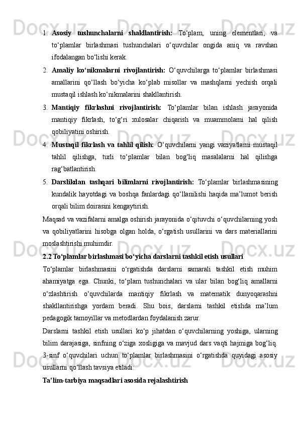 1. Asosiy   tushunchalarni   shakllantirish:   To‘plam,   uning   elementlari,   va
to‘plamlar   birlashmasi   tushunchalari   o‘quvchilar   ongida   aniq   va   ravshan
ifodalangan bo‘lishi kerak.
2. Amaliy   ko‘nikmalarni   rivojlantirish:   O‘quvchilarga   to‘plamlar   birlashmasi
amallarini   qo‘llash   bo‘yicha   ko‘plab   misollar   va   mashqlarni   yechish   orqali
mustaqil ishlash ko‘nikmalarini shakllantirish.
3. Mantiqiy   fikrlashni   rivojlantirish:   To‘plamlar   bilan   ishlash   jarayonida
mantiqiy   fikrlash,   to‘g‘ri   xulosalar   chiqarish   va   muammolarni   hal   qilish
qobiliyatini oshirish.
4. Mustaqil   fikrlash   va   tahlil   qilish:   O‘quvchilarni   yangi   vaziyatlarni   mustaqil
tahlil   qilishga,   turli   to‘plamlar   bilan   bog‘liq   masalalarni   hal   qilishga
rag‘batlantirish.
5. Darslikdan   tashqari   bilimlarni   rivojlantirish:   To‘plamlar   birlashmasining
kundalik   hayotdagi   va   boshqa   fanlardagi   qo‘llanilishi   haqida   ma’lumot   berish
orqali bilim doirasini kengaytirish.
Maqsad va vazifalarni amalga oshirish jarayonida o‘qituvchi o‘quvchilarning yosh
va   qobiliyatlarini   hisobga   olgan   holda,   o‘rgatish   usullarini   va   dars   materiallarini
moslashtirishi muhimdir. 
2.2 To‘plamlar birlashmasi bo‘yicha darslarni tashkil etish usullari
To‘plamlar   birlashmasini   o‘rgatishda   darslarni   samarali   tashkil   etish   muhim
ahamiyatga   ega.   Chunki,   to‘plam   tushunchalari   va   ular   bilan   bog‘liq   amallarni
o‘zlashtirish   o‘quvchilarda   mantiqiy   fikrlash   va   matematik   dunyoqarashni
shakllantirishga   yordam   beradi.   Shu   bois,   darslarni   tashkil   etishda   ma’lum
pedagogik tamoyillar va metodlardan foydalanish zarur.
Darslarni   tashkil   etish   usullari   ko‘p   jihatdan   o‘quvchilarning   yoshiga,   ularning
bilim  darajasiga,  sinfning  o‘ziga  xosligiga  va  mavjud  dars   vaqti   hajmiga  bog‘liq.
3-sinf   o‘quvchilari   uchun   to‘plamlar   birlashmasini   o‘rgatishda   quyidagi   asosiy
usullarni qo‘llash tavsiya etiladi:
Ta’lim-tarbiya maqsadlari asosida rejalashtirish