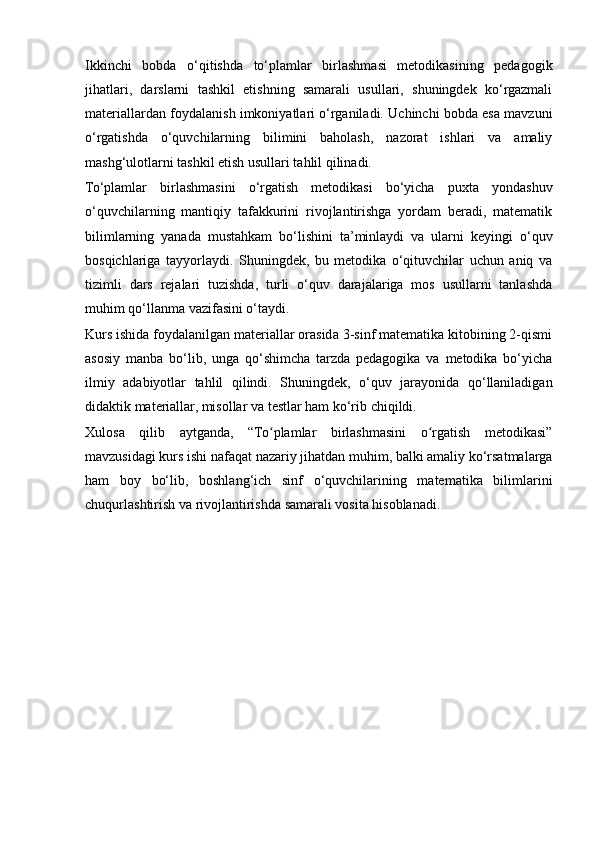 Ikkinchi   bobda   o‘qitishda   to‘plamlar   birlashmasi   metodikasining   pedagogik
jihatlari,   darslarni   tashkil   etishning   samarali   usullari,   shuningdek   ko‘rgazmali
materiallardan foydalanish imkoniyatlari o‘rganiladi. Uchinchi bobda esa mavzuni
o‘rgatishda   o‘quvchilarning   bilimini   baholash,   nazorat   ishlari   va   amaliy
mashg‘ulotlarni tashkil etish usullari tahlil qilinadi.
To‘plamlar   birlashmasini   o‘rgatish   metodikasi   bo‘yicha   puxta   yondashuv
o‘quvchilarning   mantiqiy   tafakkurini   rivojlantirishga   yordam   beradi,   matematik
bilimlarning   yanada   mustahkam   bo‘lishini   ta’minlaydi   va   ularni   keyingi   o‘quv
bosqichlariga   tayyorlaydi.   Shuningdek,   bu   metodika   o‘qituvchilar   uchun   aniq   va
tizimli   dars   rejalari   tuzishda,   turli   o‘quv   darajalariga   mos   usullarni   tanlashda
muhim qo‘llanma vazifasini o‘taydi.
Kurs ishida foydalanilgan materiallar orasida 3-sinf matematika kitobining 2-qismi
asosiy   manba   bo‘lib,   unga   qo‘shimcha   tarzda   pedagogika   va   metodika   bo‘yicha
ilmiy   adabiyotlar   tahlil   qilindi.   Shuningdek,   o‘quv   jarayonida   qo‘llaniladigan
didaktik materiallar, misollar va testlar ham ko‘rib chiqildi.
Xulosa   qilib   aytganda,   “To plamlar   birlashmasini   o rgatish   metodikasi”ʻ ʻ
mavzusidagi kurs ishi nafaqat nazariy jihatdan muhim, balki amaliy ko‘rsatmalarga
ham   boy   bo‘lib,   boshlang‘ich   sinf   o‘quvchilarining   matematika   bilimlarini
chuqurlashtirish va rivojlantirishda samarali vosita hisoblanadi.