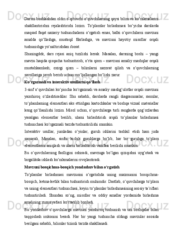 Darsni boshlashdan oldin o‘qituvchi o‘quvchilarning qaysi bilim va ko‘nikmalarini
shakllantirishni   rejalashtirishi   lozim.   To‘plamlar   birlashmasi   bo‘yicha   darslarda
maqsad  faqat  nazariy  tushunchalarni   o‘rgatish  emas,  balki  o‘quvchilarni   mavzuni
amalda   qo‘llashga,   mustaqil   fikrlashga,   va   mavzuni   hayotiy   misollar   orqali
tushunishga yo‘naltirishdan iborat.
Shuningdek,   dars   rejasi   aniq   tuzilishi   kerak.   Masalan,   darsning   boshi   –   yangi
mavzu haqida qisqacha tushuntirish; o‘rta qism – mavzuni amaliy mashqlar orqali
mustahkamlash;   oxirgi   qism   –   bilimlarni   nazorat   qilish   va   o‘quvchilarning
savollariga javob berish uchun mo‘ljallangan bo‘lishi zarur.
Ko‘rgazmali va interaktiv usullarni qo‘llash
3-sinf o‘quvchilari ko‘pincha ko‘rgazmali va amaliy mashg‘ulotlar orqali mavzuni
yaxshiroq   o‘zlashtiradilar.   Shu   sababli,   darslarda   rangli   diagrammalar,   rasmlar,
to‘plamlarning elementlari aks ettirilgan kartochkalar va boshqa vizual materiallar
keng qo‘llanilishi  lozim. Misol  uchun,  o‘quvchilarga  turli  ranglarda  qog‘ozlardan
yasalgan   elementlar   berilib,   ularni   birlashtirish   orqali   to‘plamlar   birlashmasi
tushunchasi ko‘rgazmali tarzda tushuntirilishi mumkin.
Interaktiv   usullar,   jumladan   o‘yinlar,   guruh   ishlarini   tashkil   etish   ham   juda
samarali.   Masalan,   sinfni   kichik   guruhlarga   bo‘lib,   har   bir   guruhga   to‘plam
elementlarini aniqlash va ularni birlashtirish vazifasi berilishi mumkin. 
Bu   o‘quvchilarning   faolligini   oshiradi,   mavzuga   bo‘lgan   qiziqishni   uyg‘otadi   va
birgalikda ishlash ko‘nikmalarini rivojlantiradi.
Mavzuni bosqichma-bosqich yondashuv bilan o‘rgatish
To‘plamlar   birlashmasi   mavzusini   o‘rgatishda   uning   mazmunini   bosqichma-
bosqich, ketma-ketlik bilan tushuntirish muhimdir. Dastlab, o‘quvchilarga to‘plam
va uning elementlari tushunchasi, keyin to‘plamlar birlashmasining asosiy ta’riflari
tushuntiriladi.   Shundan   so‘ng,   misollar   va   oddiy   amallar   yordamida   birlashma
amalining xususiyatlari ko‘rsatilib boriladi.
Bu yondashuv o‘quvchilarga mavzuni yaxshiroq tushunish va uni boshqalar bilan
taqqoslash   imkonini   beradi.   Har   bir   yangi   tushuncha   oldingi   mavzular   asosida
berilgani sababli, bilimlar tizimli tarzda shakllanadi.