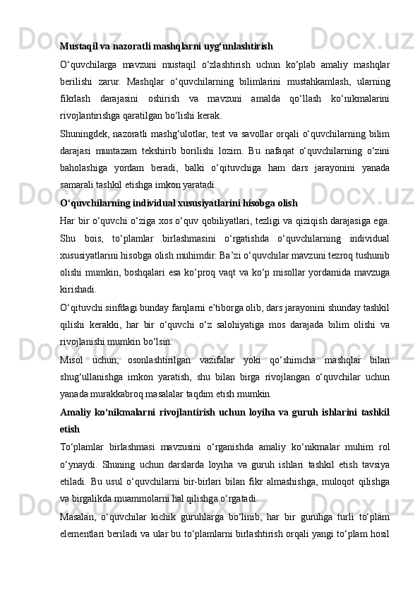 Mustaqil va nazoratli mashqlarni uyg‘unlashtirish
O‘quvchilarga   mavzuni   mustaqil   o‘zlashtirish   uchun   ko‘plab   amaliy   mashqlar
berilishi   zarur.   Mashqlar   o‘quvchilarning   bilimlarini   mustahkamlash,   ularning
fikrlash   darajasini   oshirish   va   mavzuni   amalda   qo‘llash   ko‘nikmalarini
rivojlantirishga qaratilgan bo‘lishi kerak.
Shuningdek, nazoratli  mashg‘ulotlar, test  va savollar  orqali  o‘quvchilarning bilim
darajasi   muntazam   tekshirib   borilishi   lozim.   Bu   nafaqat   o‘quvchilarning   o‘zini
baholashiga   yordam   beradi,   balki   o‘qituvchiga   ham   dars   jarayonini   yanada
samarali tashkil etishga imkon yaratadi.
O‘quvchilarning individual xususiyatlarini hisobga olish
Har bir o‘quvchi o‘ziga xos o‘quv qobiliyatlari, tezligi va qiziqish darajasiga ega.
Shu   bois,   to‘plamlar   birlashmasini   o‘rgatishda   o‘quvchilarning   individual
xususiyatlarini hisobga olish muhimdir. Ba’zi o‘quvchilar mavzuni tezroq tushunib
olishi mumkin, boshqalari esa ko‘proq vaqt va ko‘p misollar yordamida mavzuga
kirishadi.
O‘qituvchi sinfdagi bunday farqlarni e’tiborga olib, dars jarayonini shunday tashkil
qilishi   kerakki,   har   bir   o‘quvchi   o‘z   salohiyatiga   mos   darajada   bilim   olishi   va
rivojlanishi mumkin bo‘lsin. 
Misol   uchun,   osonlashtirilgan   vazifalar   yoki   qo‘shimcha   mashqlar   bilan
shug‘ullanishga   imkon   yaratish,   shu   bilan   birga   rivojlangan   o‘quvchilar   uchun
yanada murakkabroq masalalar taqdim etish mumkin.
Amaliy   ko‘nikmalarni   rivojlantirish   uchun   loyiha   va   guruh   ishlarini   tashkil
etish
To‘plamlar   birlashmasi   mavzusini   o‘rganishda   amaliy   ko‘nikmalar   muhim   rol
o‘ynaydi.   Shuning   uchun   darslarda   loyiha   va   guruh   ishlari   tashkil   etish   tavsiya
etiladi.   Bu   usul   o‘quvchilarni   bir-birlari   bilan   fikr   almashishga,   muloqot   qilishga
va birgalikda muammolarni hal qilishga o‘rgatadi.
Masalan,   o‘quvchilar   kichik   guruhlarga   bo‘linib,   har   bir   guruhga   turli   to‘plam
elementlari beriladi va ular bu to‘plamlarni birlashtirish orqali yangi to‘plam hosil