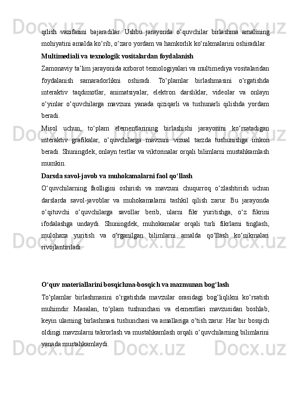 qilish   vazifasini   bajaradilar.   Ushbu   jarayonda   o‘quvchilar   birlashma   amalining
mohiyatini amalda ko‘rib, o‘zaro yordam va hamkorlik ko‘nikmalarini oshiradilar.
Multimediali va texnologik vositalardan foydalanish
Zamonaviy ta’lim jarayonida axborot texnologiyalari va multimediya vositalaridan
foydalanish   samaradorlikni   oshiradi.   To‘plamlar   birlashmasini   o‘rgatishda
interaktiv   taqdimotlar,   animatsiyalar,   elektron   darsliklar,   videolar   va   onlayn
o‘yinlar   o‘quvchilarga   mavzuni   yanada   qiziqarli   va   tushunarli   qilishda   yordam
beradi.
Misol   uchun,   to‘plam   elementlarining   birlashishi   jarayonini   ko‘rsatadigan
interaktiv   grafikalar,   o‘quvchilarga   mavzuni   vizual   tarzda   tushunishga   imkon
beradi. Shuningdek, onlayn testlar va viktorinalar orqali bilimlarni mustahkamlash
mumkin.
Darsda savol-javob va muhokamalarni faol qo‘llash
O‘quvchilarning   faolligini   oshirish   va   mavzuni   chuqurroq   o‘zlashtirish   uchun
darslarda   savol-javoblar   va   muhokamalarni   tashkil   qilish   zarur.   Bu   jarayonda
o‘qituvchi   o‘quvchilarga   savollar   berib,   ularni   fikr   yuritishga,   o‘z   fikrini
ifodalashga   undaydi.   Shuningdek,   muhokamalar   orqali   turli   fikrlarni   tinglash,
mulohaza   yuritish   va   o‘rganilgan   bilimlarni   amalda   qo‘llash   ko‘nikmalari
rivojlantiriladi.
O‘quv materiallarini bosqichma-bosqich va mazmunan bog‘lash
To‘plamlar   birlashmasini   o‘rgatishda   mavzular   orasidagi   bog‘liqlikni   ko‘rsatish
muhimdir.   Masalan,   to‘plam   tushunchasi   va   elementlari   mavzusidan   boshlab,
keyin ularning birlashmasi tushunchasi va amallariga o‘tish zarur. Har bir bosqich
oldingi mavzularni takrorlash va mustahkamlash orqali o‘quvchilarning bilimlarini
yanada mustahkamlaydi.