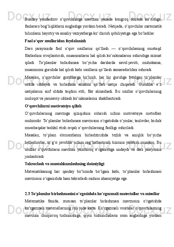Bunday   yondashuv   o‘quvchilarga   mavzuni   yanada   kengroq   doirada   ko‘rishga,
fanlararo bog‘liqliklarni anglashga yordam beradi. Natijada, o‘quvchilar matematik
bilimlarni hayotiy va amaliy vaziyatlarga ko‘chirish qobiliyatiga ega bo‘ladilar.
Faol o‘quv usullaridan foydalanish
Dars   jarayonida   faol   o‘quv   usullarini   qo‘llash   —   o‘quvchilarning   mustaqil
fikrlashini rivojlantirish, muammolarni hal qilish ko‘nikmalarini oshirishga xizmat
qiladi.   To‘plamlar   birlashmasi   bo‘yicha   darslarda   savol-javob,   muhokama,
muammoni guruhda hal qilish kabi usullarni qo‘llash samaradorlikni oshiradi.
Masalan,   o‘quvchilar   guruhlarga   bo‘linib,   har   bir   guruhga   berilgan   to‘plamlar
ustida   ishlaydi   va   birlashma   amalini   qo‘llab   natija   chiqaradi.   Guruhlar   o‘z
natijalarini   sinf   oldida   taqdim   etib,   fikr   almashadi.   Bu   usullar   o‘quvchilarning
muloqot va jamoaviy ishlash ko‘nikmalarini shakllantiradi.
O‘quvchilarni motivatsiya qilish
O‘quvchilarning   mavzuga   qiziqishini   oshirish   uchun   motivatsiya   metodlari
muhimdir. To‘plamlar birlashmasi mavzusini o‘rgatishda o‘yinlar, tanlovlar, kichik
musobaqalar tashkil etish orqali o‘quvchilarning faolligi oshiriladi.
Masalan,   to‘plam   elementlarini   birlashtirishda   tezlik   va   aniqlik   bo‘yicha
bellashuvlar,   to‘g‘ri   javoblar   uchun   rag‘batlantirish   tizimini   yaratish   mumkin.  Bu
usullar   o‘quvchilarni   mavzuni   yaxshiroq   o‘rganishga   undaydi   va   dars   jarayonini
jonlantiradi.
Takrorlash va mustahkamlashning doimiyligi
Matematikaning   har   qanday   bo‘limida   bo‘lgani   kabi,   to‘plamlar   birlashmasi
mavzusini o‘rganishda ham takrorlash muhim ahamiyatga ega. 
2.3 To‘plamlar birlashmasini o‘rgatishda ko‘rgazmali materiallar va misollar
Matematika   fanida,   xususan   to‘plamlar   birlashmasi   mavzusini   o‘rgatishda
ko‘rgazmali materiallarning roli juda katta. Ko‘rgazmali vositalar o‘quvchilarning
mavzuni   chuqurroq   tushunishiga,   qiyin   tushunchalarni   oson   anglashiga   yordam