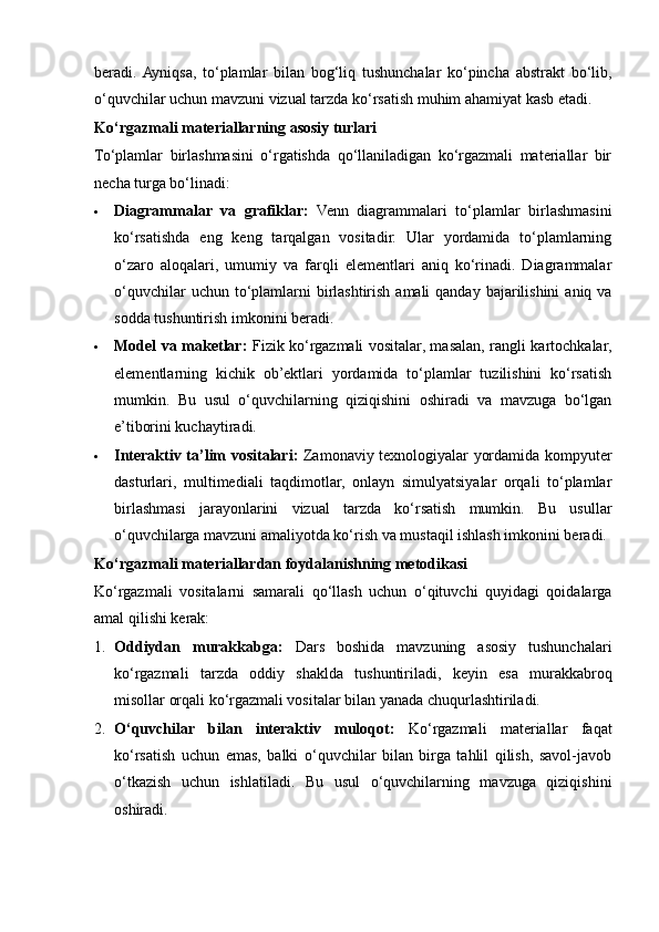 beradi.  Ayniqsa,   to‘plamlar   bilan   bog‘liq   tushunchalar   ko‘pincha   abstrakt   bo‘lib,
o‘quvchilar uchun mavzuni vizual tarzda ko‘rsatish muhim ahamiyat kasb etadi.
Ko‘rgazmali materiallarning asosiy turlari
To‘plamlar   birlashmasini   o‘rgatishda   qo‘llaniladigan   ko‘rgazmali   materiallar   bir
necha turga bo‘linadi:
 Diagrammalar   va   grafiklar:   Venn   diagrammalari   to‘plamlar   birlashmasini
ko‘rsatishda   eng   keng   tarqalgan   vositadir.   Ular   yordamida   to‘plamlarning
o‘zaro   aloqalari,   umumiy   va   farqli   elementlari   aniq   ko‘rinadi.   Diagrammalar
o‘quvchilar  uchun to‘plamlarni  birlashtirish amali  qanday  bajarilishini  aniq va
sodda tushuntirish imkonini beradi.
 Model va maketlar:   Fizik ko‘rgazmali vositalar, masalan, rangli kartochkalar,
elementlarning   kichik   ob’ektlari   yordamida   to‘plamlar   tuzilishini   ko‘rsatish
mumkin.   Bu   usul   o‘quvchilarning   qiziqishini   oshiradi   va   mavzuga   bo‘lgan
e’tiborini kuchaytiradi.
 Interaktiv ta’lim vositalari:   Zamonaviy texnologiyalar yordamida kompyuter
dasturlari,   multimediali   taqdimotlar,   onlayn   simulyatsiyalar   orqali   to‘plamlar
birlashmasi   jarayonlarini   vizual   tarzda   ko‘rsatish   mumkin.   Bu   usullar
o‘quvchilarga mavzuni amaliyotda ko‘rish va mustaqil ishlash imkonini beradi.
Ko‘rgazmali materiallardan foydalanishning metodikasi
Ko‘rgazmali   vositalarni   samarali   qo‘llash   uchun   o‘qituvchi   quyidagi   qoidalarga
amal qilishi kerak:
1. Oddiydan   murakkabga:   Dars   boshida   mavzuning   asosiy   tushunchalari
ko‘rgazmali   tarzda   oddiy   shaklda   tushuntiriladi,   keyin   esa   murakkabroq
misollar orqali ko‘rgazmali vositalar bilan yanada chuqurlashtiriladi.
2. O‘quvchilar   bilan   interaktiv   muloqot:   Ko‘rgazmali   materiallar   faqat
ko‘rsatish   uchun   emas,   balki   o‘quvchilar   bilan   birga   tahlil   qilish,   savol-javob
o‘tkazish   uchun   ishlatiladi.   Bu   usul   o‘quvchilarning   mavzuga   qiziqishini
oshiradi. 