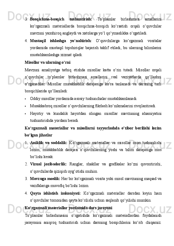 3. Bosqichma-bosqich   tushuntirish:   To‘plamlar   birlashmasi   amallarini
ko‘rgazmali   materiallarda   bosqichma-bosqich   ko‘rsatish   orqali   o‘quvchilar
mavzuni yaxshiroq anglaydi va xatolarga yo‘l qo‘ymaslikka o‘rgatiladi.
4. Mustaqil   ishlashga   yo‘naltirish:   O‘quvchilarga   ko‘rgazmali   vositalar
yordamida   mustaqil   topshiriqlar   bajarish   taklif   etiladi,   bu   ularning   bilimlarini
mustahkamlashga xizmat qiladi.
Misollar va ularning o‘rni
Mavzuni   amaliyotga   tatbiq   etishda   misollar   katta   o‘rin   tutadi.   Misollar   orqali
o‘quvchilar   to‘plamlar   birlashmasi   amallarini   real   vaziyatlarda   qo‘llashni
o‘rganadilar.   Misollar   murakkablik   darajasiga   ko‘ra   tanlanadi   va   darsning   turli
bosqichlarida qo‘llaniladi:
 Oddiy misollar yordamida asosiy tushunchalar mustahkamlanadi.
 Murakkabroq misollar o‘quvchilarning fikrlash ko‘nikmalarini rivojlantiradi.
 Hayotiy   va   kundalik   hayotdan   olingan   misollar   mavzuning   ahamiyatini
tushuntirishda yordam beradi.
Ko‘rgazmali   materiallar   va   misollarni   tayyorlashda   e’tibor   berilishi   lozim
bo‘lgan jihatlar
1. Aniklik   va   soddalik:   Ko‘rgazmali   materiallar   va   misollar   oson   tushunilishi
lozim,   murakkablik   darajasi   o‘quvchilarning   yoshi   va   bilim   darajasiga   mos
bo‘lishi kerak.
2. Vizual   jozibadorlik:   Ranglar,   shakllar   va   grafikalar   ko‘zni   quvontirishi,
o‘quvchilarda qiziqish uyg‘otishi muhim.
3. Mavzuga moslik:  Har bir ko‘rgazmali vosita yoki misol mavzuning maqsad va
vazifalariga muvofiq bo‘lishi lozim.
4. Qayta   ishlatish   imkoniyati:   Ko‘rgazmali   materiallar   darsdan   keyin   ham
o‘quvchilar tomonidan qayta ko‘rilishi uchun saqlanib qo‘yilishi mumkin.
Ko‘rgazmali materiallar yordamida dars jarayoni
To‘plamlar   birlashmasini   o‘rgatishda   ko‘rgazmali   materiallardan   foydalanish
jarayonini   aniqroq   tushuntirish   uchun   darsning   bosqichlarini   ko‘rib   chiqamiz. 