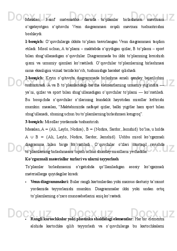 Masalan,   3-sinf   matematika   darsida   to‘plamlar   birlashmasi   mavzusini
o‘rgatayotgan   o‘qituvchi   Venn   diagrammasi   orqali   mavzuni   tushuntirishni
boshlaydi.
1-bosqich:   O‘quvchilarga   ikkita   to‘plam   tasvirlangan   Venn   diagrammasi   taqdim
etiladi.   Misol uchun, A to‘plami – maktabda o‘qiydigan qizlar, B to‘plami – sport
bilan   shug‘ullanadigan   o‘quvchilar.   Diagrammada   bu   ikki   to‘plamning   kesishish
qismi   va   umumiy   qismlari   ko‘rsatiladi.   O‘quvchilar   to‘plamlarning   birlashmasi
nima ekanligini vizual tarzda ko‘rib, tushunishga harakat qilishadi.
2-bosqich:   Keyin   o‘qituvchi   diagrammada   birlashma   amali   qanday   bajarilishini
tushuntiradi. A va  B to‘plamlaridagi  barcha elementlarning umumiy yig‘indisi  —
ya’ni,  qizlar  va  sport  bilan  shug‘ullanadigan  o‘quvchilar   to‘plami  —  ko‘rsatiladi.
Bu   bosqichda   o‘quvchilar   o‘zlarining   kundalik   hayotidan   misollar   keltirishi
mumkin:   masalan,   “Maktabimizda   nafaqat   qizlar,   balki   yigitlar   ham   sport   bilan
shug‘ullanadi, shuning uchun bu to‘plamlarning birlashmasi kengroq”.
3-bosqich:  Misollar yordamida tushuntirish. 
Masalan, A = {Ali, Laylo, Nodira}, B = {Nodira, Sardor, Jamshid} bo‘lsa, u holda
A   ∪   B   =   {Ali,   Laylo,   Nodira,   Sardor,   Jamshid}.   Ushbu   misol   ko ‘ rgazmali
diagramma   bilan   birga   ko ‘ rsatiladi.   O ‘ quvchilar   o ‘ zlari   mustaqil   ravishda
to ‘ plamlarning birlashmasini topish uchun shunday misollarni yechadilar.
Ko‘rgazmali materiallar turlari va ularni tayyorlash
To‘plamlar   birlashmasini   o‘rgatishda   qo‘llaniladigan   asosiy   ko‘rgazmali
materiallarga quyidagilar kiradi:
 Venn diagrammalari:  Bular rangli kartonlardan yoki maxsus dasturiy ta’minot
yordamida   tayyorlanishi   mumkin.   Diagrammalar   ikki   yoki   undan   ortiq
to‘plamlarning o‘zaro munosabatlarini aniq ko‘rsatadi.
 Rangli kartochkalar yoki plastinka shaklidagi elementlar:  Har bir elementni
alohida   kartochka   qilib   tayyorlash   va   o‘quvchilarga   bu   kartochkalarni