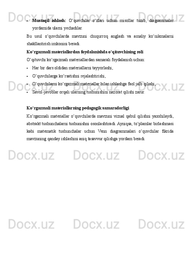  Mustaqil   ishlash:   O‘quvchilar   o‘zlari   uchun   misollar   tuzib,   diagrammalar
yordamida ularni yechadilar.
Bu   usul   o‘quvchilarda   mavzuni   chuqurroq   anglash   va   amaliy   ko‘nikmalarni
shakllantirish imkonini beradi.
Ko‘rgazmali materiallardan foydalanishda o‘qituvchining roli
O‘qituvchi ko‘rgazmali materiallardan samarali foydalanish uchun:
 Har bir dars oldidan materiallarni tayyorlashi,
 O‘quvchilarga ko‘rsatishni rejalashtirishi,
 O‘quvchilarni ko‘rgazmali materiallar bilan ishlashga faol jalb qilishi,
 Savol-javoblar orqali ularning tushunishini nazorat qilishi zarur.
Ko‘rgazmali materiallarning pedagogik samaradorligi
Ko‘rgazmali   materiallar  o‘quvchilarda  mavzuni   vizual  qabul  qilishni  yaxshilaydi,
abstrakt tushunchalarni tushunishni osonlashtiradi. Ayniqsa, to‘plamlar birlashmasi
kabi   matematik   tushunchalar   uchun   Venn   diagrammalari   o‘quvchilar   fikrida
mavzuning qanday ishlashini aniq tasavvur qilishga yordam beradi. 
