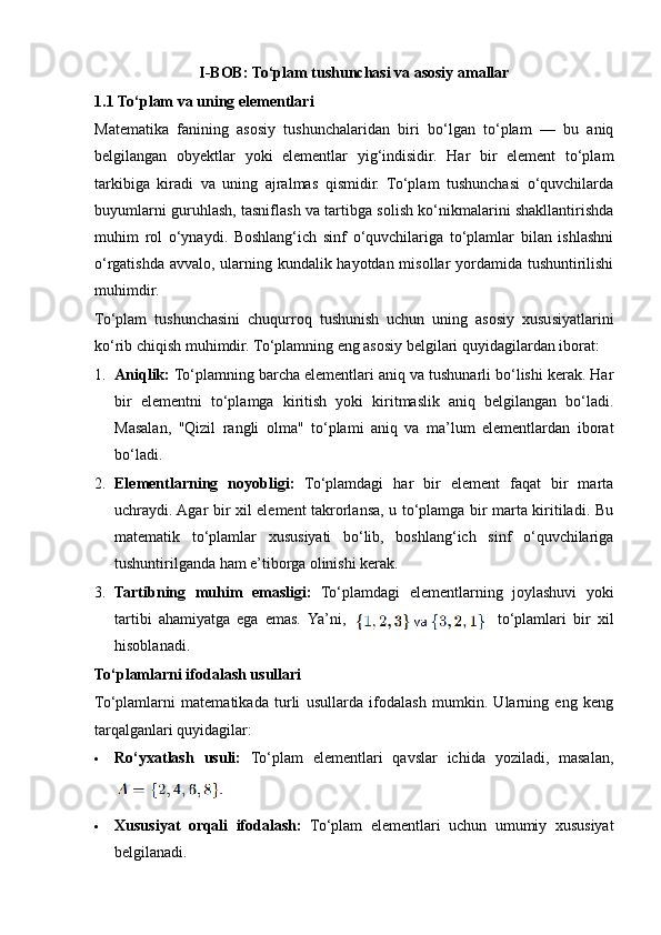 I-BOB: To‘plam tushunchasi va asosiy amallar
1.1   To‘plam va uning elementlari
Matematika   fanining   asosiy   tushunchalaridan   biri   bo‘lgan   to‘plam   —   bu   aniq
belgilangan   obyektlar   yoki   elementlar   yig‘indisidir.   Har   bir   element   to‘plam
tarkibiga   kiradi   va   uning   ajralmas   qismidir.   To‘plam   tushunchasi   o‘quvchilarda
buyumlarni guruhlash, tasniflash va tartibga solish ko‘nikmalarini shakllantirishda
muhim   rol   o‘ynaydi.   Boshlang‘ich   sinf   o‘quvchilariga   to‘plamlar   bilan   ishlashni
o‘rgatishda avvalo, ularning kundalik hayotdan misollar  yordamida tushuntirilishi
muhimdir.
To‘plam   tushunchasini   chuqurroq   tushunish   uchun   uning   asosiy   xususiyatlarini
ko‘rib chiqish muhimdir. To‘plamning eng asosiy belgilari quyidagilardan iborat:
1. Aniqlik:  To‘plamning barcha elementlari aniq va tushunarli bo‘lishi kerak. Har
bir   elementni   to‘plamga   kiritish   yoki   kiritmaslik   aniq   belgilangan   bo‘ladi.
Masalan,   "Qizil   rangli   olma"   to‘plami   aniq   va   ma’lum   elementlardan   iborat
bo‘ladi.
2. Elementlarning   noyobligi:   To‘plamdagi   har   bir   element   faqat   bir   marta
uchraydi. Agar bir xil element takrorlansa, u to‘plamga bir marta kiritiladi. Bu
matematik   to‘plamlar   xususiyati   bo‘lib,   boshlang‘ich   sinf   o‘quvchilariga
tushuntirilganda ham e’tiborga olinishi kerak.
3. Tartibning   muhim   emasligi:   To‘plamdagi   elementlarning   joylashuvi   yoki
tartibi   ahamiyatga   ega   emas.   Ya’ni, to‘plamlari   bir   xil
hisoblanadi.
To‘plamlarni ifodalash usullari
To‘plamlarni   matematikada   turli   usullarda   ifodalash   mumkin.   Ularning   eng   keng
tarqalganlari quyidagilar:
 Ro‘yxatlash   usuli:   To‘plam   elementlari   qavslar   ichida   yoziladi,   masalan,
 Xususiyat   orqali   ifodalash:   To‘plam   elementlari   uchun   umumiy   xususiyat
belgilanadi.