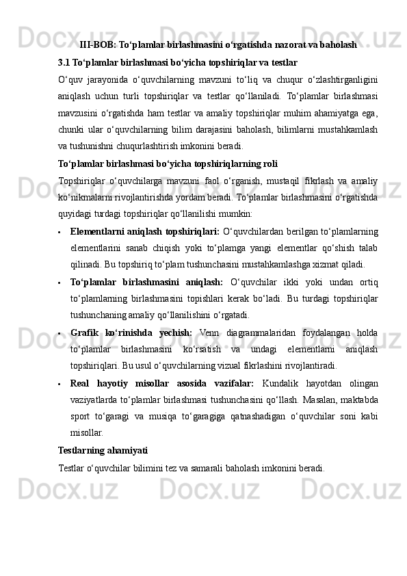 III-BOB: To‘plamlar birlashmasini o‘rgatishda nazorat va baholash
3.1   To‘plamlar birlashmasi bo‘yicha topshiriqlar va testlar
O‘quv   jarayonida   o‘quvchilarning   mavzuni   to‘liq   va   chuqur   o‘zlashtirganligini
aniqlash   uchun   turli   topshiriqlar   va   testlar   qo‘llaniladi.   To‘plamlar   birlashmasi
mavzusini   o‘rgatishda   ham   testlar   va   amaliy   topshiriqlar   muhim   ahamiyatga   ega,
chunki   ular   o‘quvchilarning   bilim   darajasini   baholash,   bilimlarni   mustahkamlash
va tushunishni chuqurlashtirish imkonini beradi.
To‘plamlar birlashmasi bo‘yicha topshiriqlarning roli
Topshiriqlar   o‘quvchilarga   mavzuni   faol   o‘rganish,   mustaqil   fikrlash   va   amaliy
ko‘nikmalarni rivojlantirishda yordam beradi. To‘plamlar birlashmasini o‘rgatishda
quyidagi turdagi topshiriqlar qo‘llanilishi mumkin:
 Elementlarni aniqlash topshiriqlari:   O‘quvchilardan berilgan to‘plamlarning
elementlarini   sanab   chiqish   yoki   to‘plamga   yangi   elementlar   qo‘shish   talab
qilinadi.  Bu topshiriq to‘plam tushunchasini mustahkamlashga xizmat qiladi.
 To‘plamlar   birlashmasini   aniqlash:   O‘quvchilar   ikki   yoki   undan   ortiq
to‘plamlarning   birlashmasini   topishlari   kerak   bo‘ladi.   Bu   turdagi   topshiriqlar
tushunchaning amaliy qo‘llanilishini o‘rgatadi.
 Grafik   ko‘rinishda   yechish:   Venn   diagrammalaridan   foydalangan   holda
to‘plamlar   birlashmasini   ko‘rsatish   va   undagi   elementlarni   aniqlash
topshiriqlari. Bu usul o‘quvchilarning vizual fikrlashini rivojlantiradi.
 Real   hayotiy   misollar   asosida   vazifalar:   Kundalik   hayotdan   olingan
vaziyatlarda to‘plamlar birlashmasi tushunchasini qo‘llash.   Masalan, maktabda
sport   to‘garagi   va   musiqa   to‘garagiga   qatnashadigan   o‘quvchilar   soni   kabi
misollar.
Testlarning ahamiyati
Testlar o‘quvchilar bilimini tez va samarali baholash imkonini beradi.