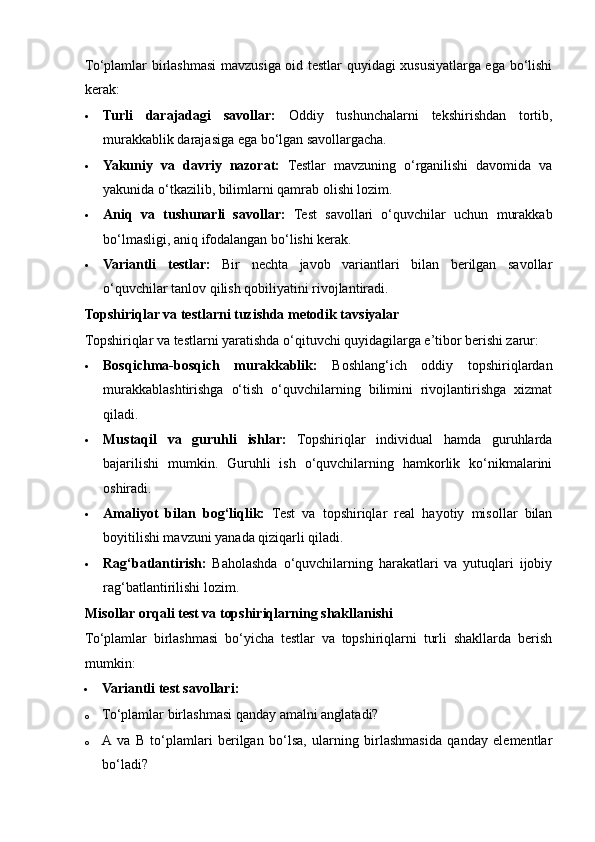To‘plamlar birlashmasi mavzusiga oid testlar quyidagi xususiyatlarga ega bo‘lishi
kerak:
 Turli   darajadagi   savollar:   Oddiy   tushunchalarni   tekshirishdan   tortib,
murakkablik darajasiga ega bo‘lgan savollargacha.
 Yakuniy   va   davriy   nazorat:   Testlar   mavzuning   o‘rganilishi   davomida   va
yakunida o‘tkazilib, bilimlarni qamrab olishi lozim.
 Aniq   va   tushunarli   savollar:   Test   savollari   o‘quvchilar   uchun   murakkab
bo‘lmasligi, aniq ifodalangan bo‘lishi kerak.
 Variantli   testlar:   Bir   nechta   javob   variantlari   bilan   berilgan   savollar
o‘quvchilar tanlov qilish qobiliyatini rivojlantiradi.
Topshiriqlar va testlarni tuzishda metodik tavsiyalar
Topshiriqlar va testlarni yaratishda o‘qituvchi quyidagilarga e’tibor berishi zarur:
 Bosqichma-bosqich   murakkablik:   Boshlang‘ich   oddiy   topshiriqlardan
murakkablashtirishga   o‘tish   o‘quvchilarning   bilimini   rivojlantirishga   xizmat
qiladi.
 Mustaqil   va   guruhli   ishlar:   Topshiriqlar   individual   hamda   guruhlarda
bajarilishi   mumkin.   Guruhli   ish   o‘quvchilarning   hamkorlik   ko‘nikmalarini
oshiradi.
 Amaliyot   bilan   bog‘liqlik:   Test   va   topshiriqlar   real   hayotiy   misollar   bilan
boyitilishi mavzuni yanada qiziqarli qiladi.
 Rag‘batlantirish:   Baholashda   o‘quvchilarning   harakatlari   va   yutuqlari   ijobiy
rag‘batlantirilishi lozim.
Misollar orqali test va topshiriqlarning shakllanishi
To‘plamlar   birlashmasi   bo‘yicha   testlar   va   topshiriqlarni   turli   shakllarda   berish
mumkin:
 Variantli test savollari:
o To‘plamlar birlashmasi qanday amalni anglatadi?
o A  va   B   to‘plamlari   berilgan   bo‘lsa,   ularning   birlashmasida   qanday   elementlar
bo‘ladi?